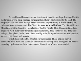 As land-based Peoples, we see how industry and technology developed by the
modernized world have changed our present and future relationship to the land. The
Peoples of this area have always understood their responsibility in a relationship coexistence as the caretakers of this Place, because we are this Place. The Sacred Jemez
Mountains are the Ancestral Homelands of Pueblo People. This, Place, sustained our
ancestors with pure water for drinking and ceremony, food supply of elk, deer, wild
turkeys, fish, plants, herbs, medicines, healthy soils for agriculture of our native seeds,
such as corn, beans and squash.
We still depend on this area for our sustenance. These ancient sacred
mountains are a place that continues to nurture life as they have throughout millennia,
recording cycles that are held in the sacred dimensions of time immemorial.

 