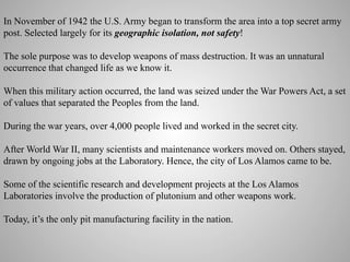 In November of 1942 the U.S. Army began to transform the area into a top secret army
post. Selected largely for its geographic isolation, not safety!
The sole purpose was to develop weapons of mass destruction. It was an unnatural
occurrence that changed life as we know it.
When this military action occurred, the land was seized under the War Powers Act, a set
of values that separated the Peoples from the land.
During the war years, over 4,000 people lived and worked in the secret city.
After World War II, many scientists and maintenance workers moved on. Others stayed,
drawn by ongoing jobs at the Laboratory. Hence, the city of Los Alamos came to be.
Some of the scientific research and development projects at the Los Alamos
Laboratories involve the production of plutonium and other weapons work.
Today, it’s the only pit manufacturing facility in the nation.
	
  

 