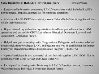 Some Highlights of H.O.P.E.’s environment work

1998 to Present

- Researched information concerning LANL’s operations which included LANL’s
Environmental Impact Statement (s) for continued operations
- Addressed LANL/DOE’s insensitivity to our Cultural beliefs including Sacred sites
within their boundaries
- Began networking with other organizations to address past releases from LANL
operations and pushed for CDC’s Los Alamos Historical Document Retrieval and
Assessment (LAHDRA) Project
- Helped to organize meetings with Congressional Delegation and workers who had
become sick from working at LANL and became involved in establishing the Energy
Employees Occupational Illness Compensation Program (EEOICPA).
- A party/participant in two successful citizen law suits against LANL/DOE; Not in
compliance with Clean Air Act and Clean Water Act
- Participated in Hearings with Testimony in LANL’s Permit processes; Hazardous
Waste Permit and Individual Stormwater Runoff Permit

 
