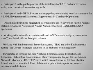- Participated in the public process of the installment of LANL’s characterization
wells, now considered as monitoring wells
- Participated in the NEPA Process and engaged my community to make comments for
4 LANL Environmental Statements/Supplements for Continued Operations
- Disseminated pertinent, researched information to all 19 Sovereign Pueblo Nations
including 2 Apache Nations and Navajo Nation concerning LANL/DOE/NNSA
operations
- Working with scientific experts to address LANL’s seismic analysis, stormwater
runoff, and health affects from past releases
- Working with Environmental Protection Agency (EPA) and other Environmental
Justice (EJ) Groups to address solutions to EJ problems within Region 6
- Participated in forming the Risk Analysis, Communication, Evaluation, and
Reduction, Stakeholder Environmental Data Transparency Project for Los Alamos
National Laboratory - RACER Project, which is now known as Intellus, the first
federal site to provide the full set of data to the public that experts use to make
environmental decisions

 