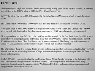 Forest Fires
Documentation of large fires occurred approximately every twenty years on the Pajarito Plateau; A 1906 fire,
several fires in the 1920’s, a fire in 1946, the 1954 Water Canyon Fire.
In 1977 La Mesa Fire burned 15,000 acres in the Bandelier National Monument which is located south of
LANL
The Dome Fire in 1996 burned 16,000 acres in 9 days and threatened the southern section of LANL.
Four years later, in May 2000, there was a major forest wildfire called, “The Cerro Grande Fire”. 48,000
acres burned. 400 families lost their homes and structures at LANL were also destroyed or damaged.
Eleven years later, on June 26th, 2011, the Las Conchas Fire started. On the first day it burned 43,000 acres –
a rate of about an acre per second and burned more than 150,000 acres. The fire pushed north and burned
16,000 acres of the Santa Clara Pueblo much of it was the watershed. Mandatory evacuation orders were
issued for Los Alamos and the laboratory was closed to all non-essential personnel.
The aftermath of these fires include floods, erosion and massive runoff of sediments and debris, for years! At
Santa Clara, we are witnessing hundreds of large boulders coming down from the canyon from the flash
floods and movement.
On July 17th, 2011, one month after the Las Conchas Fire, a 3.8 earthquake occurred in the Pojoaque valley. I
live 12 miles from the epicenter and my house cracked. This earthquake has been the focus of many
questions, hours of research, reports, a trip to Washington DC, letters and presentations to congressional
delegation and local elected officials.

 