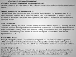 (Continued Problems and Frustrations)
Networking with other organizations with common interests
`- required years with much discussion for folks to be familiar, understand and respect Indigenous culture and
lifeways
Working with multiple Government Agencies
- Attended many, many meetings to acquire relationships with personnel in key positions in order to be
comfortable to ask questions, and to get straight answers. Then there is a turn over of personnel and the
process has to start again. Agencies are not always on the same page with issues or unknowledgeable about
each others projects.
Tribal Governments
- Some Tribes have only one year in office and working on issues is difficult because of Leadership turn over.
Sometimes it requires much repeated education/explanation for permission to disseminate information to the
Pueblo communities. Working within Tribal entities is a timely process and one must know the protocols for
each nation. The community is not included in decision making with Tribes that have made Accord
Agreements with DOE.
Permits/NEPA Process
Although public participation is a requirement for both permits and comments for continued operations,
LANL has ways to override the public testimonies even though other scientific experts are brought in to
testify on their chosen methods, plans etc… It feels like a waste of time, money and our voices are not heard.
Scientific Disagreements
It is fact that the scientists disagree with each other and causes much mistrust in data gathering and the data
itself. (Example: LANL’s network of characterization wells that are now considered as monitoring wells.
Clearly these wells not in the proper monitoring locations and the drilling methods that were used hide
contamination).

 