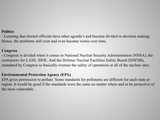 Politics
- Learning that elected officials have other agenda’s and become divided in decision making.
Hence, the problems still exist and even become worse over time.
Congress
- Congress is divided when it comes to National Nuclear Security Administration (NNSA), the
contractors for LANL /DOE. And the Defense Nuclear Facilities Safety Board (DNFSB),
mandated by Congress to basically oversee the safety of operations at all of the nuclear sites.
Environmental Protection Agency (EPA)
EPA gives permission to pollute. Some standards for pollutants are different for each state or
region. It would be good if the standards were the same no matter where and to be protective of
the most vulnerable. 	
  

 
