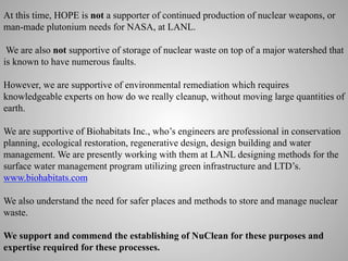 At this time, HOPE is not a supporter of continued production of nuclear weapons, or
man-made plutonium needs for NASA, at LANL.
We are also not supportive of storage of nuclear waste on top of a major watershed that
is known to have numerous faults.
However, we are supportive of environmental remediation which requires
knowledgeable experts on how do we really cleanup, without moving large quantities of
earth.
We are supportive of Biohabitats Inc., who’s engineers are professional in conservation
planning, ecological restoration, regenerative design, design building and water
management. We are presently working with them at LANL designing methods for the
surface water management program utilizing green infrastructure and LTD’s.
www.biohabitats.com
We also understand the need for safer places and methods to store and manage nuclear
waste.
We support and commend the establishing of NuClean for these purposes and
expertise required for these processes.

 