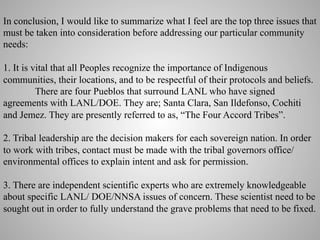 In conclusion, I would like to summarize what I feel are the top three issues that
must be taken into consideration before addressing our particular community
needs:
1. It is vital that all Peoples recognize the importance of Indigenous
communities, their locations, and to be respectful of their protocols and beliefs.
There are four Pueblos that surround LANL who have signed
agreements with LANL/DOE. They are; Santa Clara, San Ildefonso, Cochiti
and Jemez. They are presently referred to as, “The Four Accord Tribes”.
2. Tribal leadership are the decision makers for each sovereign nation. In order
to work with tribes, contact must be made with the tribal governors office/
environmental offices to explain intent and ask for permission.
3. There are independent scientific experts who are extremely knowledgeable
about specific LANL/ DOE/NNSA issues of concern. These scientist need to be
sought out in order to fully understand the grave problems that need to be fixed.

 