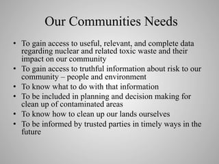 Our Communities Needs
•  To gain access to useful, relevant, and complete data
regarding nuclear and related toxic waste and their
impact on our community
•  To gain access to truthful information about risk to our
community – people and environment
•  To know what to do with that information
•  To be included in planning and decision making for
clean up of contaminated areas
•  To know how to clean up our lands ourselves
•  To be informed by trusted parties in timely ways in the
future

 