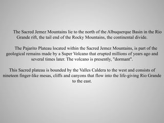 The Sacred Jemez Mountains lie to the north of the Albuquerque Basin in the Rio
Grande rift, the tail end of the Rocky Mountains, the continental divide.
The Pajarito Plateau located within the Sacred Jemez Mountains, is part of the
geological remains made by a Super Volcano that erupted millions of years ago and
several times later. The volcano is presently, "dormant".
This Sacred plateau is bounded by the Valles Caldera to the west and consists of
nineteen finger-like mesas, cliffs and canyons that flow into the life-giving Rio Grande
to the east.

 