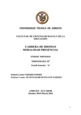 1
UNIVERSIDAD TÉCNICA DE AMBATO
FACULTAD DE CIENCIAS HUMANAS Y DE LA
EDUCACIÓN
CARRERA DE IDIOMAS
MODALIDAD PRESENCIAL
STUDENT PORTFOLIO
“PHONOLOGY II”
Fourth Semester “A”
Student´s name: NARANJO TAMARA
Professor´s name: RUTH ELIZABETH INFANTE PAREDES
AMBATO – ECUADOR
October 2015-March 2016
 
