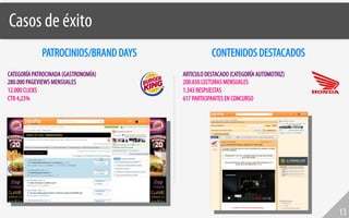 Casos de éxito!
             PATROCINIOS/BRAND DAYS              CONTENIDOS DESTACADOS
CATEGORÍA PATROCINADA (GASTRONOMÍA)   ARTICULO DESTACADO (CATEGORÍA AUTOMOTRIZ)
280.000 PAGEVIEWS MENSUALES           200.650 LECTURAS MENSUALES
12.000 CLICKS                         1.343 RESPUESTAS
CTR 4,23%                             617 PARTICIPANTES EN CONCURSO




                                                                                  13
 