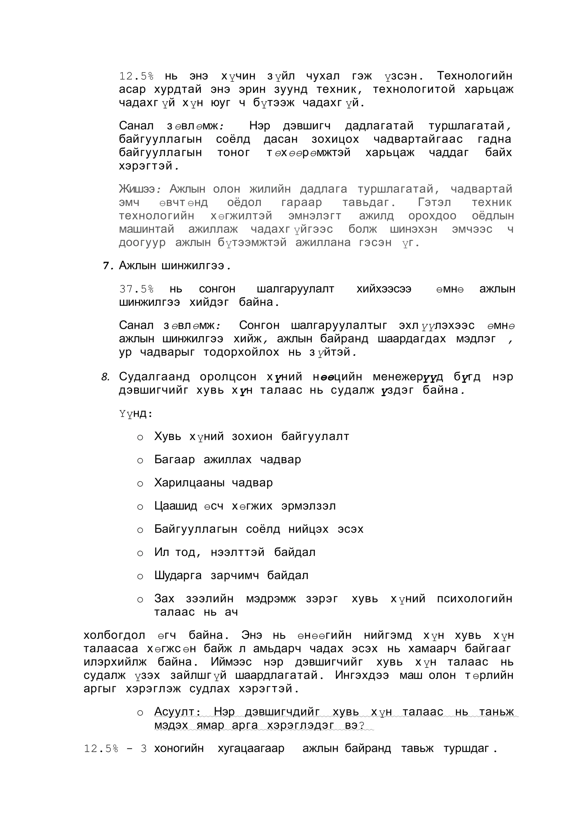 12.5% нь энэ х үчин з үйл чухал гэж үзсэн . Технологийн
асар хурдтай энэ эрин зуунд техник , технологитой харьцаж
чадахг үй х үн юуг ч бүтээж чадахг үй.
Санал з өвлөмж:
Нэр дэвшигч дадлагатай туршлагатай ,
байгууллагын соёлд дасан зохицох чадвартайгаас гадна
байгууллагын тоног т өх өөрөмжтэй харьцаж чаддаг байх
хэрэг т эй .
Жишээ: Ажлын олон жилийн дадлага туршлагатай , чадвартай
эмч
өвчт өнд
оёдол
гараар
тавьдаг .
Гэтэл
техник
технологийн х өгжилтэй эмнэлэгт
ажилд орохдоо оёдлын
машинтай ажиллаж чадахг үйгээс болж шинэхэн эмчээс ч
доогуур ажлын бүтээмжтэй ажиллана гэсэн үг .
7. Ажлын шинжилгээ .
37.5% нь сонгон
шалгаруулалт
шинжилгээ хийдэг байна .

хийхээсээ

өмнө

ажлын

Санал з өвлөмж:
Сонгон шалгаруулалтыг эхл үүлэхээс өмнө
ажлын шинжилгээ хийж, ажлын байранд шаардагдах мэдлэг ,
ур чадварыг тодорхойлох нь з үйтэй .
8. Судалгаанд оролцсон х үний нөөцийн менежерүүд бүгд
дэвшигчийг хувь х үн талаас нь судалж үздэ г байна .

нэр

Үүнд:
o Хувь х үний зохион байгуулалт
o Багаар ажиллах чадвар
o Харилцааны чадвар
o Цаашид өсч х өгжих эрмэлзэл
o Байгууллагын соёлд нийцэх эсэх
o Ил тод, нээлттэй байдал
o Шударга зарчимч байдал
o Зах зээлийн мэдрэмж зэрэг
талаас нь ач

хувь

х үний психологийн

холбогдол өгч байна . Энэ нь өнөөгийн нийгэмд х үн хувь х үн
талаасаа х өгжс өн байж л амьдарч чадах эсэх нь хамаарч байгаа г
илэрхийлж байна . Иймээс нэр дэвшигчийг хувь х үн талаас нь
судалж үзэх зайлшг үй шаардлагатай . Ингэхдээ маш олон т өрлийн
аргыг хэрэглэж судлах хэрэг т эй .
o Асуулт : Нэр дэвшигчдийг хувь х үн талаас
мэдэх ямар арга хэрэглэдэ г вэ ?
12.5% - 3 хоногийн

хугацаагаар

нь таньж

ажлын байранд тавьж туршдаг .

 
