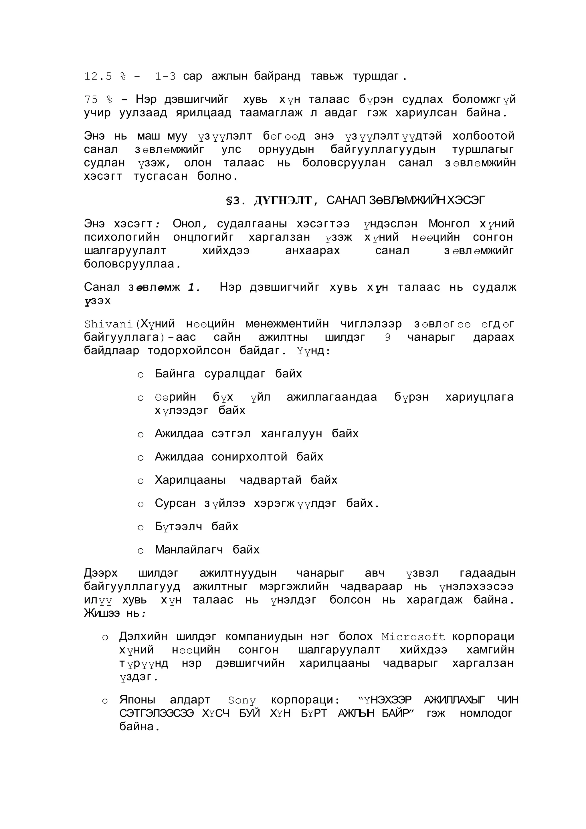 12.5 % -

1-3 сар ажлын байранд тавьж туршдаг .

75 % - Нэр дэвшигчийг хувь х үн талаас бүрэн судлах боломжг үй
учир уулзаад ярилцаад таамаглаж л авдаг гэж хариулсан байна .
Энэ нь
санал
судлан
хэсэ г т

маш муу үз үүлэлт бөг өөд энэ үз үүлэлт үүдтэй холбоотой
з өвлөмжийг улс орнуудын байгууллагуудын туршлагыг
үзэж, олон талаас нь боловсруулан санал з өвлөмжийн
тус гасан болно .
§3. ДҮГНЭЛТ, САНАЛ ЗӨВЛӨМЖИЙН ХЭСЭГ

Энэ хэсэ г т : Онол, судалгааны хэсэ г т ээ үндэслэн Монгол х үний
психологийн онцлогийг харгалзан үзэж х үний нөөцийн сонгон
шалгаруулалт
хийхдээ
анхаарах
санал
з өвлөмжийг
боловсрууллаа .
Санал з өвлөмж 1.
үзэх

Нэр дэвшигчийг хувь х үн талаас нь судалж

Shivani(Хүний нөөцийн менежментийн чиглэлээр з өвлөг өө өгд өг
байгууллага )- аас
сайн
ажилтны шилдэг
9 чанарыг
дараах
байдлаар тодорхойлсон байдаг . Үүнд:
o Байнга суралцдаг байх
o Өөрийн бүх үйл
х үлээдэг байх

ажиллагаандаа

бүрэн

хариуцлага

o Ажилдаа сэт гэл хангалуун байх
o Ажилдаа сонирхолтой байх
o Харилцааны

чадвартай байх

o Сурсан з үйлээ хэрэгж үүлдэг байх .
o Бүтээлч байх
o Манлайлагч байх
Дээрх
шилдэг
ажилтнуудын
чанарыг
авч
үзвэл
гадаадын
байгуулллагууд ажилтныг мэргэжлийн чадвараар нь үнэлэхээсээ
илүү хувь х үн талаас нь үнэлдэг болсон нь харагдаж байна .
Жишээ нь:
o Дэлхийн шилдэг компаниудын нэг болох Microsoft корпораци
х үний
нөөцийн
сонгон
шалгаруулалт
хийхдээ
хамгийн
т үрүүнд нэр дэвшигчийн харилцааны чадварыг харгалзан
үздэг .
o

Японы

алдарт

корпораци :

“ҮНЭХЭЭР АЖИЛЛАХЫГ ЧИН
СЭТГЭЛЭЭСЭЭ ХҮСЧ БУЙ ХҮН БҮРТ АЖЛЫН БАЙР” гэж номлодог

байна .

Sony

 