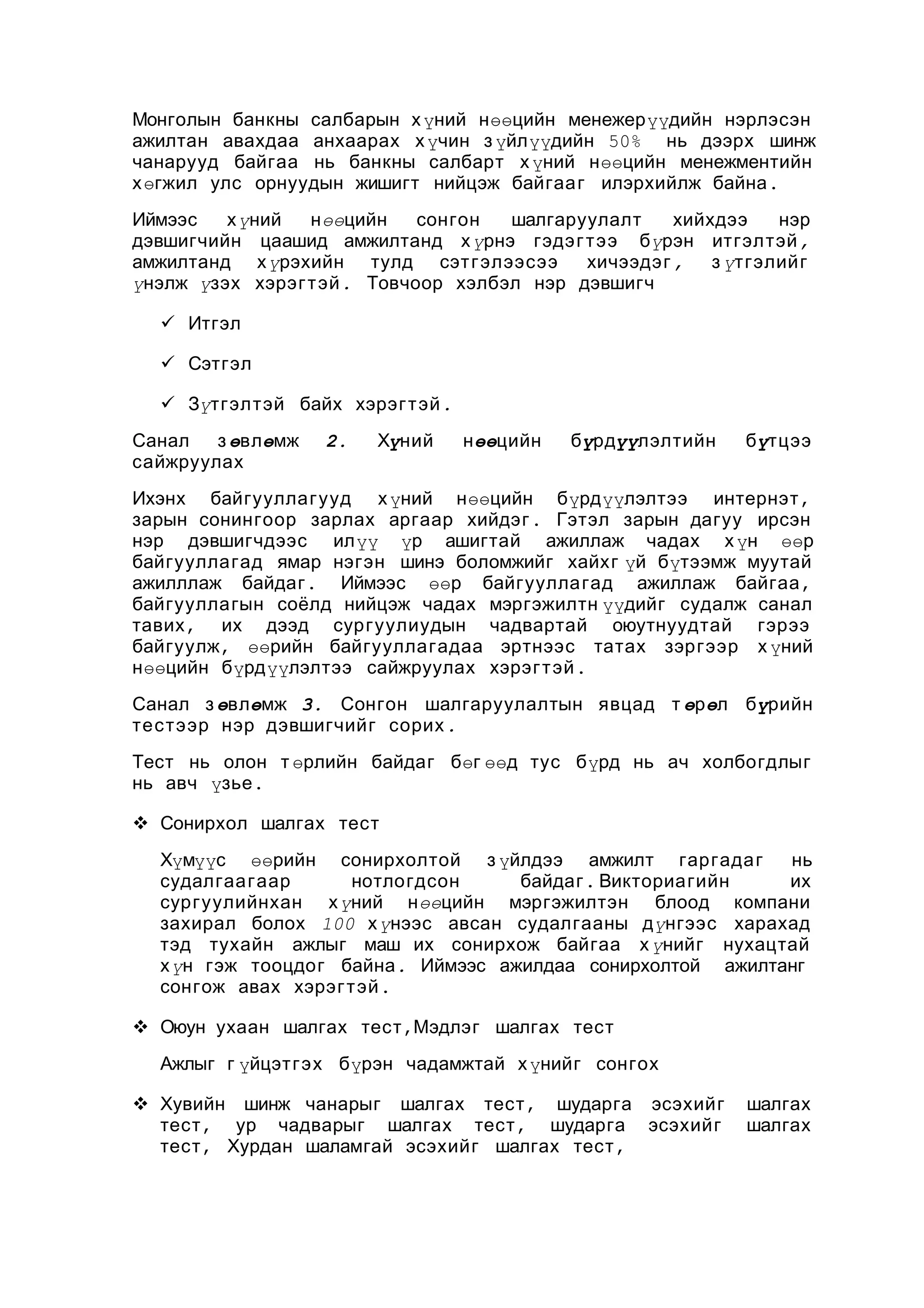 Монголын банкны салбарын х үний нөөцийн менежерүүдийн нэрлэсэн
ажилтан авахдаа анхаарах х үчин з үйлүүдийн 50% нь дээрх шинж
чанарууд байгаа нь банкны салбарт х үний нөөцийн менежментийн
х өгжил улс орнуудын жишигт нийцэж байгаа г илэрхийлж байна .
Иймээс
х үний
нөөцийн
сонгон
шалгаруулалт
хийхдээ
нэр
дэвшигчийн цаашид амжилтанд х үрнэ гэдэ г т ээ бүрэн итгэлтэй ,
амжилтанд х үрэхийн тулд сэт г элээсээ
хичээдэг ,
з үтгэлийг
үнэлж үзэх хэрэг т эй . Товчоор хэлбэл нэр дэвшигч
 Итгэл
 Сэтгэл
 Зүтгэлтэй байх хэрэг т эй .
Санал
з өвлөмж
сайжруулах

2.

Хүний

нөөцийн

бүрдүүлэлтийн

бүтцээ

Ихэнх байгууллагууд х үний нөөцийн бүрдүүлэлтээ интернэт ,
зарын сонингоор зарлах аргаар хийдэг . Гэтэл зарын дагуу ирсэн
нэр дэвшигчдээс илүү үр ашигтай ажиллаж чадах х үн өөр
байгууллагад ямар нэгэн шинэ боломжийг хайхг үй бүтээмж муутай
ажилллаж байдаг . Иймээс өөр байгуулла гад ажиллаж байгаа ,
байгууллагын соёлд нийцэж чадах мэргэжилтн үүдийг судалж санал
тавих , их дээд сургуулиудын чадвартай оюутнуудтай гэрээ
байгуулж , өөрийн байгууллагадаа эртнээс татах зэргээр х үний
нөөцийн бүрдүүлэлтээ сайжруулах хэрэг т эй .
Санал з өвлөмж 3. Сонгон шалгаруулалтын явцад т өрөл бүрийн
тестээр нэр дэвшигчийг сорих .
Тест нь олон т өрлийн байдаг бөг өөд тус бүрд нь ач холбогдлыг
нь авч үзье .
 Сонирхол шалгах тест
Хүмүүс өөрийн сонирхолтой з үйлдээ амжилт гаргада г
нь
судалгаа гаар
нотлогдсон
байдаг . Викториагийн
их
сургуулийнхан х үний нөөцийн мэргэжилтэн блоод компани
захирал болох 100 х үнээс авсан судалгааны дүнгээс харахад
тэд тухайн ажлыг маш их сонирхож байгаа х үнийг нухацтай
х үн гэж тооцдог байна . Иймээс ажилдаа сонирхолтой ажилтанг
сонгож авах хэрэг т эй .
 Оюун ухаан шалгах тест ,Мэдлэг шалгах тест
Ажлыг г үйцэтгэх бүрэн чадамжтай х үнийг сонгох
 Хувийн шинж чанарыг шалгах тест , шударга эсэхийг
тест , ур чадварыг шалгах тест , шударга эсэхийг
тест , Хурдан шаламгай эсэхийг шалгах тест ,

шалгах
шалгах

 