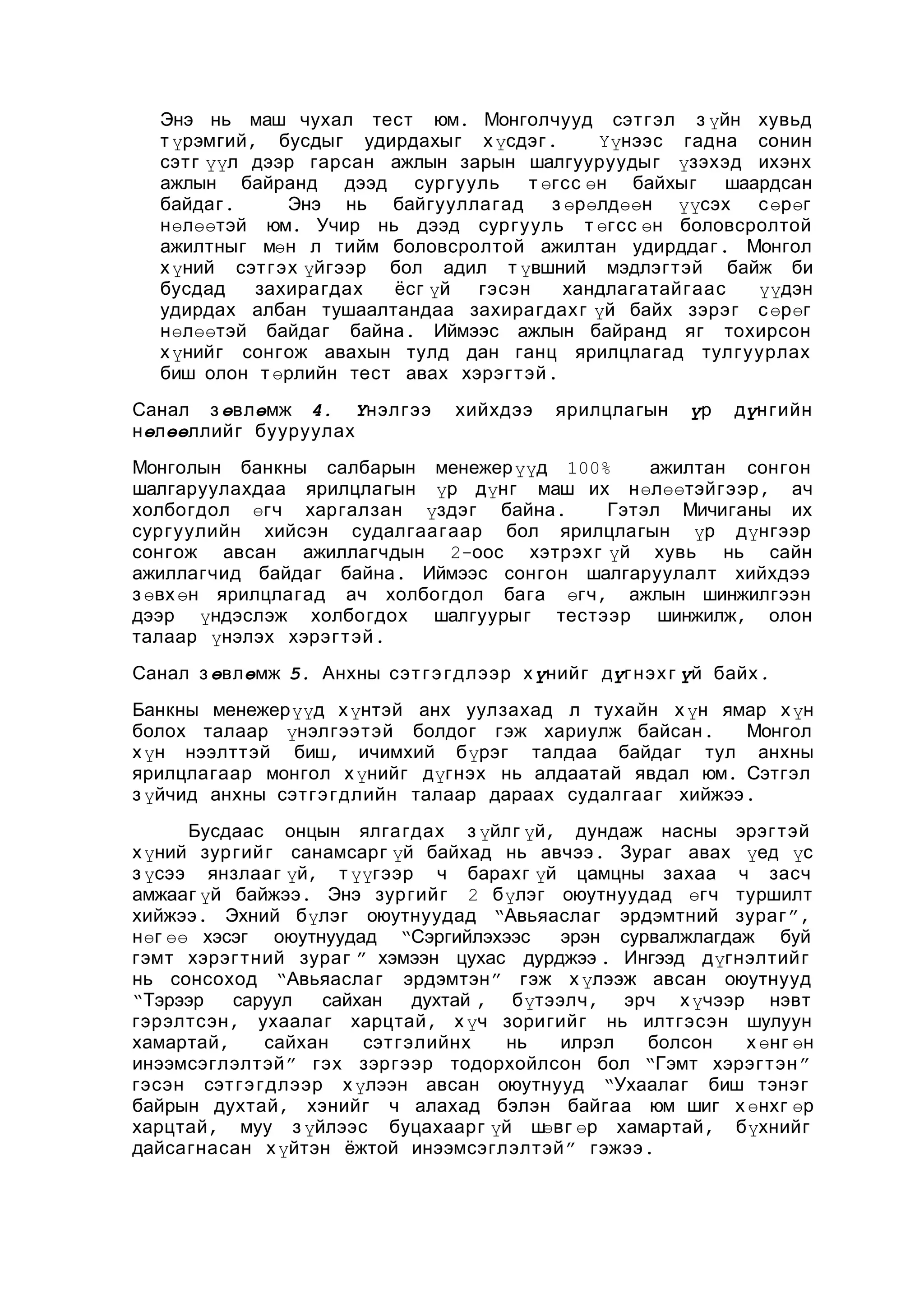 Энэ нь маш чухал тест юм. Монголчууд сэт гэл з үйн хувьд
т үрэмгий , бусдыг удирдахыг х үсдэг .
Үүнээс гадна сонин
сэт г үүл дээр гарсан ажлын зарын шалгууруудыг үзэхэд ихэнх
ажлын байранд дээд сургууль
т өгсс өн байхыг
шаардсан
байдаг .
Энэ нь байгууллагад
з өрөлдөөн үүсэх
с өрөг
нөлөөтэй юм. Учир нь дээд сургууль т өгсс өн боловсролтой
ажилтныг мөн л тийм боловсролтой ажилтан удирддаг . Монгол
х үний сэт г эх үйгээр бол адил т үвшний мэдлэгтэй байж би
бусдад
захирагдах
ёсг үй
гэсэн
хандлагатайгаас
үүдэн
удирдах албан тушаалтандаа захирагдах г үй байх зэрэг с өрөг
нөлөөтэй байдаг байна . Иймээс ажлын байранд яг тохирсон
х үнийг сонгож авахын тулд дан ганц ярилцлагад тулгуурлах
биш олон т өрлийн тест авах хэрэг т эй .
Санал з өвлөмж 4. Үнэл гээ
нөлөөллийг бууруулах

хийхдээ

ярилцлагын

үр

дүн гийн

Монголын банкны салбарын менежерүүд 100%
ажилтан сонгон
шалгаруулахдаа ярилцлагын үр дүнг маш их нөлөөтэйгээр , ач
холбогдол өгч харгалзан үздэг байна .
Гэтэл Мичиганы их
сургуулийн хийсэн судалгаа гаар бол ярилцлагын үр дүнгээр
сонгож авсан ажиллагчдын 2-оос хэтрэх г үй хувь нь сайн
ажиллагчид байдаг байна . Иймээс сонгон шалгаруулалт хийхдээ
з өвх өн ярилцлагад ач холбогдол бага өгч , ажлын шинжилгээн
дээр үндэслэж холбогдох шалгуурыг тестээр шинжилж, олон
талаар үнэлэх хэрэг т эй .
Санал з өвлөмж 5. Анхны сэт г э г длээр х үнийг дүг нэх г үй байх .
Банкны менежерүүд х үнтэй анх уулзахад л тухайн х үн ямар х үн
болох талаар үнэлгээтэй болдог гэж хариулж байсан .
Монгол
х үн нээлттэй биш, ичимхий бүрэг талдаа байдаг тул анхны
ярилцлагаар монгол х үнийг дүгнэх нь алдаатай явдал юм. Сэтгэл
з үйчид анхны сэт гэ гдлийн талаар дараах судалгаа г хийжээ .
Бусдаас онцын ялга гдах з үйлг үй, дундаж насны эрэг тэй
х үний зур гий г санамсарг үй байхад нь авчээ . Зураг авах үед үс
з үсээ янзлааг үй, т үүгээр ч барахг үй цамцны захаа ч засч
амжааг үй байжээ. Энэ зур гий г 2 бүлэг оюутнуудад өгч туршилт
хийжээ . Эхний бүлэг оюутнуудад “Авьяаслаг эрдэмтний зураг ”,
нөг өө хэсэг оюутнуудад “Сэргийлэхээс
эрэн сурвалжлагдаж буй
гэмт хэрэг тний зураг ” хэмээн цухас дурджээ . Ингээд дүгнэлтий г
нь сонсоход “Авьяаслаг эрдэмтэн ” гэж х үлээж авсан оюутнууд
“Тэрээр
саруул
сайхан
духтай , бүтээлч , эрч х үчээр нэвт
гэрэлтсэн , ухаалаг харцтай , х үч зоригийг нь илтгэсэн шулуун
хамартай ,
сайхан
сэт гэлийнх
нь
илрэл
болсон
х өнг өн
инээмсэглэлтэй ” гэх зэргээр тодорхойлсон бол “Гэмт хэрэг т эн ”
гэсэн сэт гэ гдлээр х үлээн авсан оюутнууд “Ухаалаг биш тэнэг
байрын духтай , хэнийг ч алахад бэлэн байгаа юм шиг х өнхг өр
харцтай , муу з үйлээс буцахаарг үй ш
өвг өр хамартай , бүхнийг
дайсагнасан х үйтэн ёжтой инээмсэглэлтэй ” гэжээ .

 