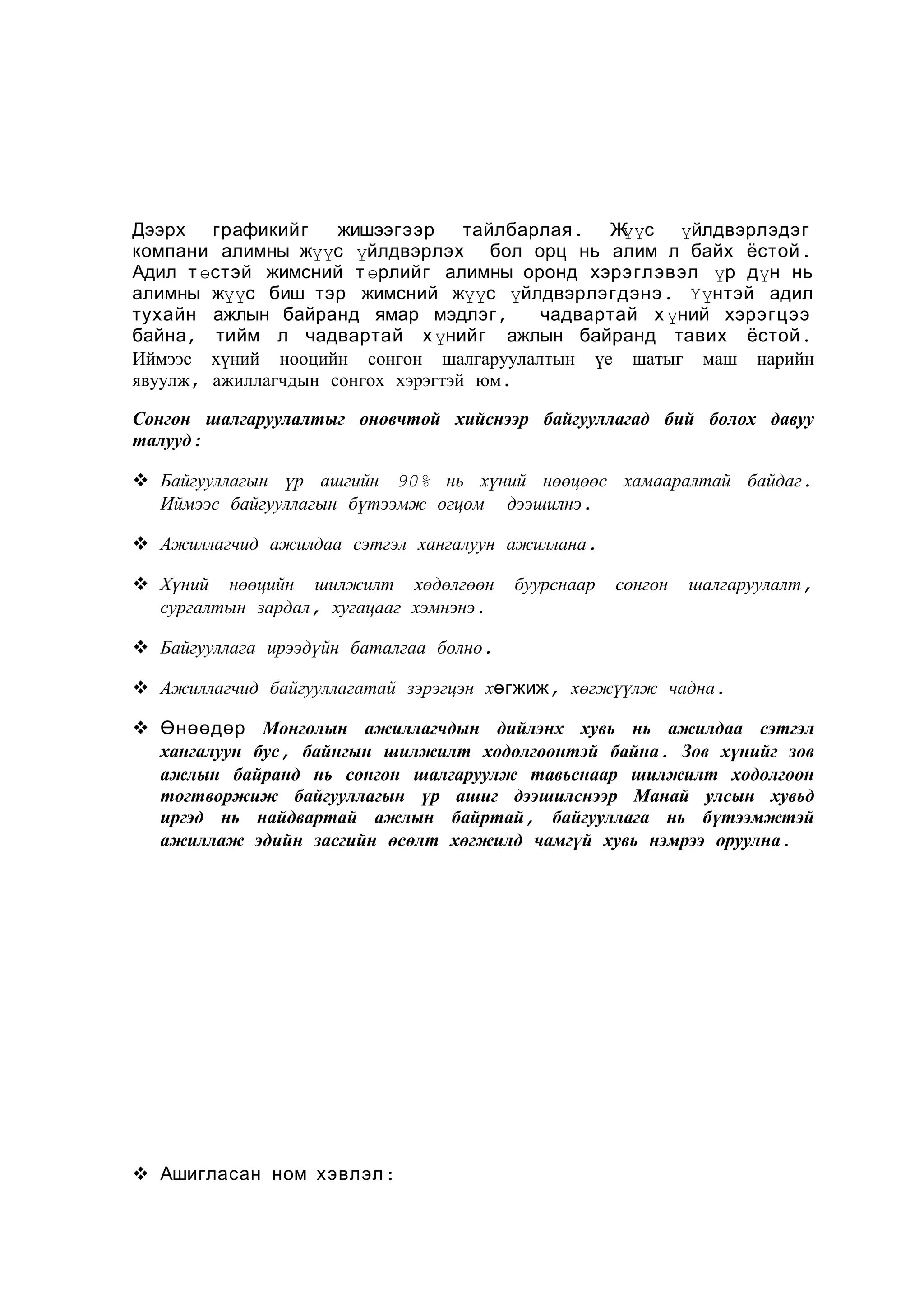 Дээрх графикийг
жишээгээр
тайлбарлая . Ж с үйлдвэрлэдэг
үү
компани алимны жүүс үйлдвэрлэх бол орц нь алим л байх ёстой .
Адил т өстэй жимсний т өрлийг алимны оронд хэрэглэвэл үр дүн нь
алимны жүүс биш тэр жимсний жүүс үйлдвэрлэгдэнэ . Үүнтэй адил
тухайн ажлын байранд ямар мэдлэг ,
чадвартай х үний хэрэгцээ
байна , тийм л чадвартай х үнийг ажлын байранд тавих ёстой .
Иймээс хүний нөөцийн сонгон шалгаруулалтын үе шатыг маш нарийн
явуулж, ажиллагчдын сонгох хэрэгтэй юм.
Сонгон шалгаруулалтыг оновчтой хийснээр байгууллагад бий болох давуу
талууд:
 Байгууллагын үр ашгийн 90% нь хүний нөөцөөс хамааралтай байдаг.
Иймээс байгууллагын бүтээмж огцом дээшилнэ.
 Ажиллагчид ажилдаа сэтгэл хангалуун ажиллана.
 Хүний нөөцийн шилжилт хөдөлгөөн
сургалтын зардал, хугацааг хэмнэнэ.

буурснаар

сонгон

шалгаруулалт,

 Байгууллага ирээдүйн баталгаа болно.
 Ажиллагчид байгууллагатай зэрэгцэн хөгжиж, хөгжүүлж чадна.
 Өнөөдөр Монголын ажиллагчдын дийлэнх хувь нь ажилдаа сэтгэл
хангалуун бус, байнгын шилжилт хөдөлгөөнтэй байна. Зөв хүнийг зөв
ажлын байранд нь сонгон шалгаруулж тавьснаар шилжилт хөдөлгөөн
тогтворжиж байгууллагын үр ашиг дээшилснээр Манай улсын хувьд
иргэд нь найдвартай ажлын байртай, байгууллага нь бүтээмжтэй
ажиллаж эдийн засгийн өсөлт хөгжилд чамгүй хувь нэмрээ оруулна.

 Ашигласан ном хэвлэл :

 