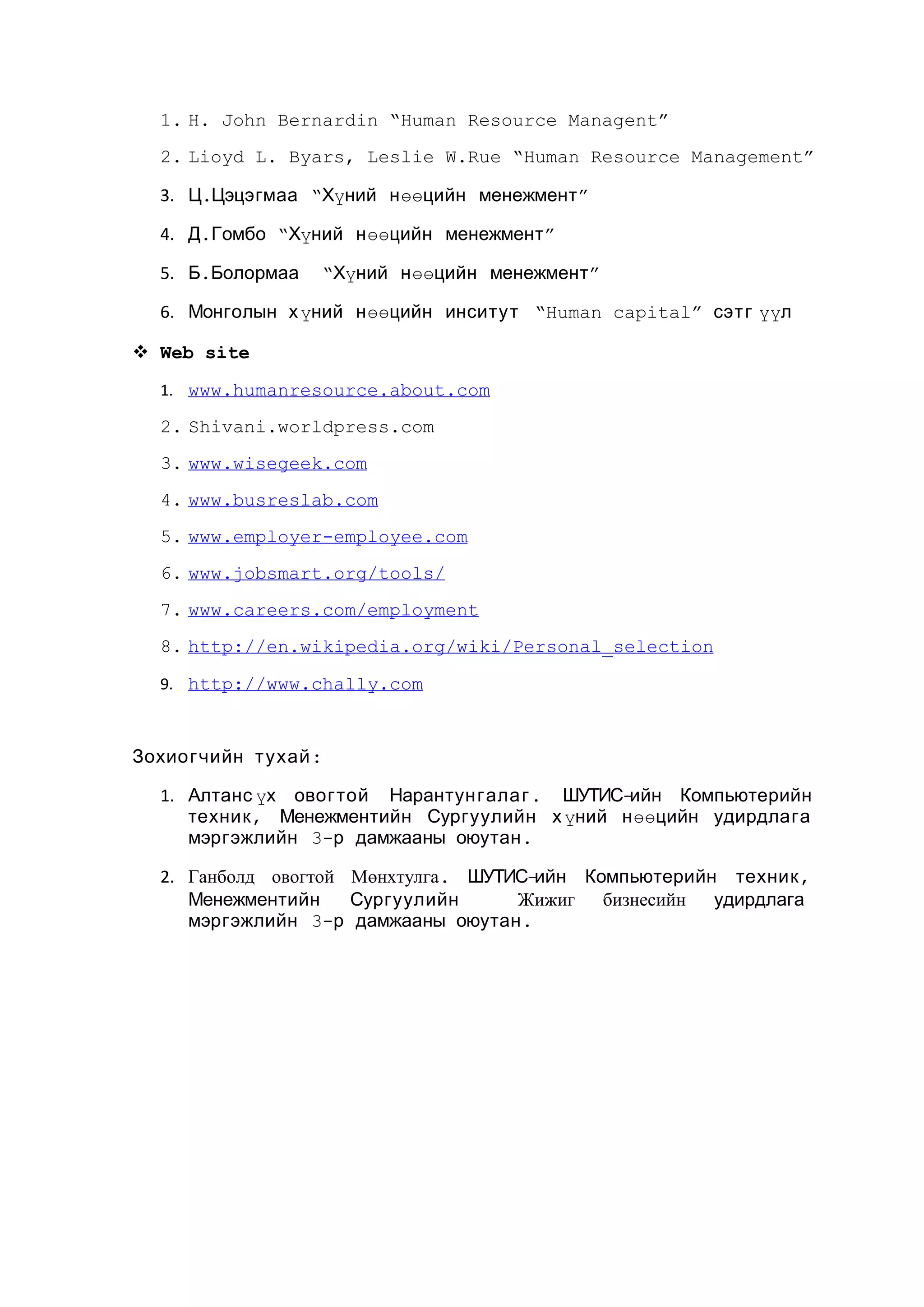 1. H. John Bernardin “Human Resource Managent”
2. Lioyd L. Byars, Leslie W.Rue “Human Resource Management”
3. Ц.Цэцэгмаа “Хүний нөөцийн менежмент ”
4. Д.Гомбо “Хүний нөөцийн менежмент ”
5. Б.Болормаа

“Хүний нөөцийн менежмент ”

6. Монголын х үний нөөцийн инситут “Human capital” сэт г үүл
 Web site
1. www.humanresource.about.com

2. Shivani.worldpress.com
3. www.wisegeek.com
4. www.busreslab.com
5. www.employer-employee.com
6. www.jobsmart.org/tools/
7. www.careers.com/employment
8. http://en.wikipedia.org/wiki/Personal_selection
9. http://www.chally.com

Зохиогчийн тухай :
1. Алтанс үх овогтой Нарантунгала г . ШУТИСийн Компьютерийн
техник , Менежментийн Сургуулийн х үний нөөцийн удирдлага
мэргэжлийн 3-р дамжааны оюутан .
2. Ганболд овогтой Мөнхтулга. ШУТИСийн Компьютерийн техник ,
Менежментийн
Сургуулийн
Жижиг
бизнесийн
удирдлага
мэргэжлийн 3-р дамжааны оюутан .

 