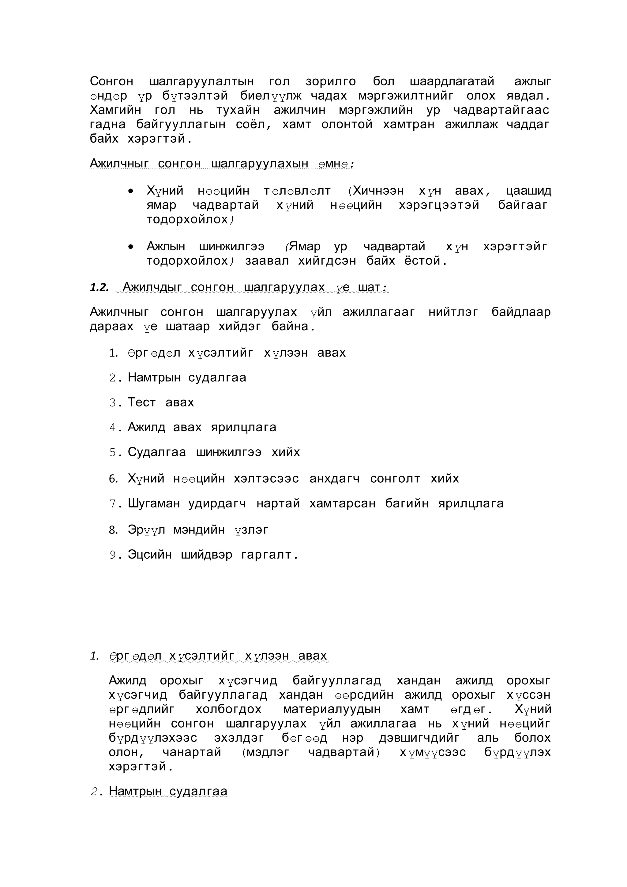 Сонгон шалгаруулалтын гол зорилго бол шаардлагатай
ажлыг
өндөр үр бүтээлтэй биелүүлж чадах мэргэжилтнийг олох явдал .
Хамгийн гол нь тухайн ажилчин мэргэжлийн ур чадвартайгаас
гадна байгуулла гын соёл , хамт олонтой хамтран ажиллаж чаддаг
байх хэрэг т эй .
Ажилчныг сонгон шалгаруулахын өмнө:
•

•
1.2.

Хүний нөөцийн т өлөвлөлт (Хичнээн х үн авах , цаашид
ямар чадвартай х үний нөөцийн хэрэгцээтэй байгааг
тодорхойлох )
Ажлын шинжилгээ (Ямар ур чадвартай
х үн
тодорхойлох ) заавал хийгдсэн байх ёстой .

хэрэг т эй г

Ажилчдыг сонгон шалгаруулах үе шат:

Ажилчныг сонгон шалгаруулах үйл ажиллагааг
дараах үе шатаар хийдэг байна .

нийтлэг

байдлаар

1. Өрг өдөл х үсэлтийг х үлээн авах
2. Намтрын судалгаа
3. Тест авах
4. Ажилд авах ярилцлага
5. Судалгаа шинжилгээ хийх
6. Хүний нөөцийн хэлтэсээс анхдагч сонголт хийх
7. Шугаман удирдагч нартай хамтарсан багийн ярилцлага
8. Эрүүл мэндийн үзлэг
9. Эцсийн шийдвэр гар галт .

1. Өрг өдөл х үсэлтийг х үлээн авах
Ажилд орохыг х үсэгчид байгуулла гад хандан ажилд орохыг
х үсэгчид байгууллагад хандан өөрсдийн ажилд орохыг х үссэн
өрг өдлийг
холбогдох
материалуудын
хамт
өгд өг .
Хүний
нөөцийн сонгон шалгаруулах үйл ажиллагаа нь х үний нөөцийг
бүрдүүлэхээс эхэлдэг бөг өөд нэр дэвшигчдийг аль болох
олон, чанартай (мэдлэг
чадвартай ) х үмүүсээс бүрдүүлэх
хэрэг т эй .
2. Намтрын судалгаа

 