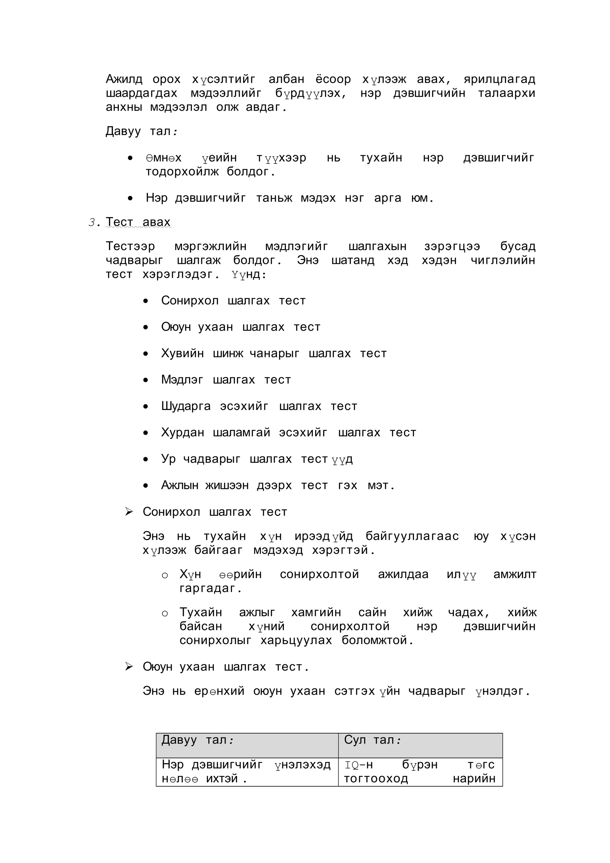 Ажилд орох х үсэлтийг албан ёсоор х үлээж авах , ярилцлагад
шаардагдах мэдээллийг бүрдүүлэх , нэр дэвшигчийн талаархи
анхны мэдээлэл олж авдаг .
Давуу тал :
•

Өмнөх
үеийн
т үүхээр
тодорхойлж болдог .

нь

тухайн

нэр

•

дэвшигчийг

Нэр дэвшигчийг таньж мэдэх нэг арга юм.

3. Тест авах
Тестээр
мэргэжлийн
мэдлэгийг
шалгахын
чадварыг шалгаж болдог . Энэ шатанд хэд
тест хэрэглэдэ г . Үүнд:
•

Сонирхол шалгах тест

•

Оюун ухаан шалгах тест

•

Хувийн шинж чанарыг шалгах тест

•

Мэдлэг шалгах тест

•

Шударга эсэхийг шалгах тест

•

Хурдан шаламгай эсэхийг шалгах тест

•

Ур чадварыг шалгах тест үүд

•

зэрэгцээ
бусад
хэдэн чиглэлийн

Ажлын жишээн дээрх тест гэх мэт .

 Сонирхол шалгах тест
Энэ нь тухайн х үн ирээд үйд байгуулла гаас
х үлээж байгаа г мэдэхэд хэрэг т эй .
o Хүн өөрийн
гар гада г .

сонирхолтой

ажилдаа

юу х үсэн

илүү

амжилт

o Тухайн ажлыг хамгийн сайн хийж чадах , хийж
байсан
х үний
сонирхолтой
нэр
дэвшигчийн
сонирхолыг харьцуулах боломжтой .
 Оюун ухаан шалгах тест .
Энэ нь ерөнхий оюун ухаан сэт гэх үйн чадварыг үнэлдэг .

Давуу тал :

Сул тал :

Нэр дэвшигчийг үнэлэхэд
нөлөө ихтэй .

IQ-н
бүрэн
тогтооход

т өгс
нарийн

 