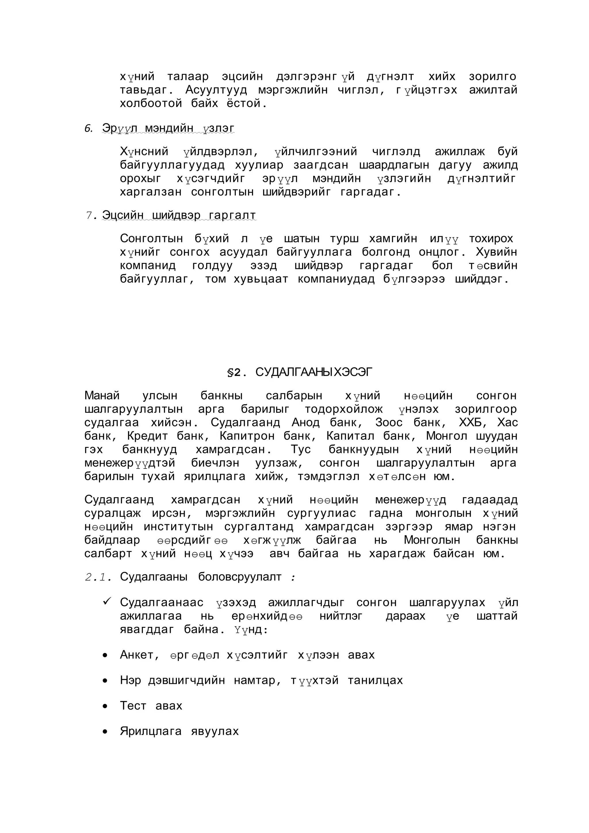 х үний талаар эцсийн дэлгэрэн г үй дүгнэлт хийх
тавьдаг . Асуултууд мэргэжлийн чиглэл , г үйцэтгэх
холбоотой байх ёстой .

зорилго
ажилтай

6. Эрүүл мэндийн үзлэг
Хүнсний үйлдвэрлэл , үйлчилгээний чиглэлд ажиллаж буй
байгууллагуудад хуулиар заагдсан шаардлагын дагуу ажилд
орохыг х үсэгчдийг эр үүл мэндийн үзлэгийн дүгнэлтий г
харгалзан сонголтын шийдвэрийг гар гада г .
7. Эцсийн шийдвэр гар галт
Сонголтын бүхий л үе шатын турш хамгийн илүү тохирох
х үнийг сонгох асуудал байгууллага болгонд онцлог . Хувийн
компанид голдуу
эзэд шийдвэр гар гада г
бол т өсвийн
байгууллаг , том хувьцаат компаниудад бүлгээрээ шийддэг .

§2. СУДАЛГААНЫХЭСЭГ
Манай
улсын
банкны
салбарын
х үний
нөөцийн
сонгон
шалгаруулалтын арга барилыг тодорхойлож үнэлэх зорилгоор
судалгаа хийсэн . Судалгаанд Анод банк , Зоос банк , ХХБ, Хас
банк , Кредит банк , Капитрон банк , Капитал банк , Монгол шуудан
гэх
банкнууд
хамрагдсан .
Тус
банкнуудын х үний нөөцийн
менежерүүдтэй биечлэн уулзаж, сонгон шалгаруулалтын арга
барилын тухай ярилцлага хийж, тэмдэглэл х өт өлс өн юм.
Судалгаанд хамрагдсан х үний нөөцийн менежерүүд гадаадад
суралцаж ирсэн , мэргэжлийн сургуулиас гадна монголын х үний
нөөцийн институтын сургалтанд хамрагдсан зэргээр ямар нэгэн
байдлаар өөрсдийг өө хөгж үүлж байгаа нь Монголын банкны
салбарт х үний нөөц х үчээ авч байгаа нь харагдаж байсан юм.
2.1. Судалгааны боловсруулалт :
 Судалгаанаас үзэхэд ажиллагчдыг сонгон шалгаруулах үйл
ажиллагаа
нь
ерөнхийд өө нийтлэг
дараах
үе шаттай
явагддаг байна . Үүнд:
•

Анкет , өрг өдөл х үсэлтийг х үлээн авах

•

Нэр дэвшигчдийн намтар , т үүхтэй танилцах

•

Тест авах

•

Ярилцлага явуулах

 