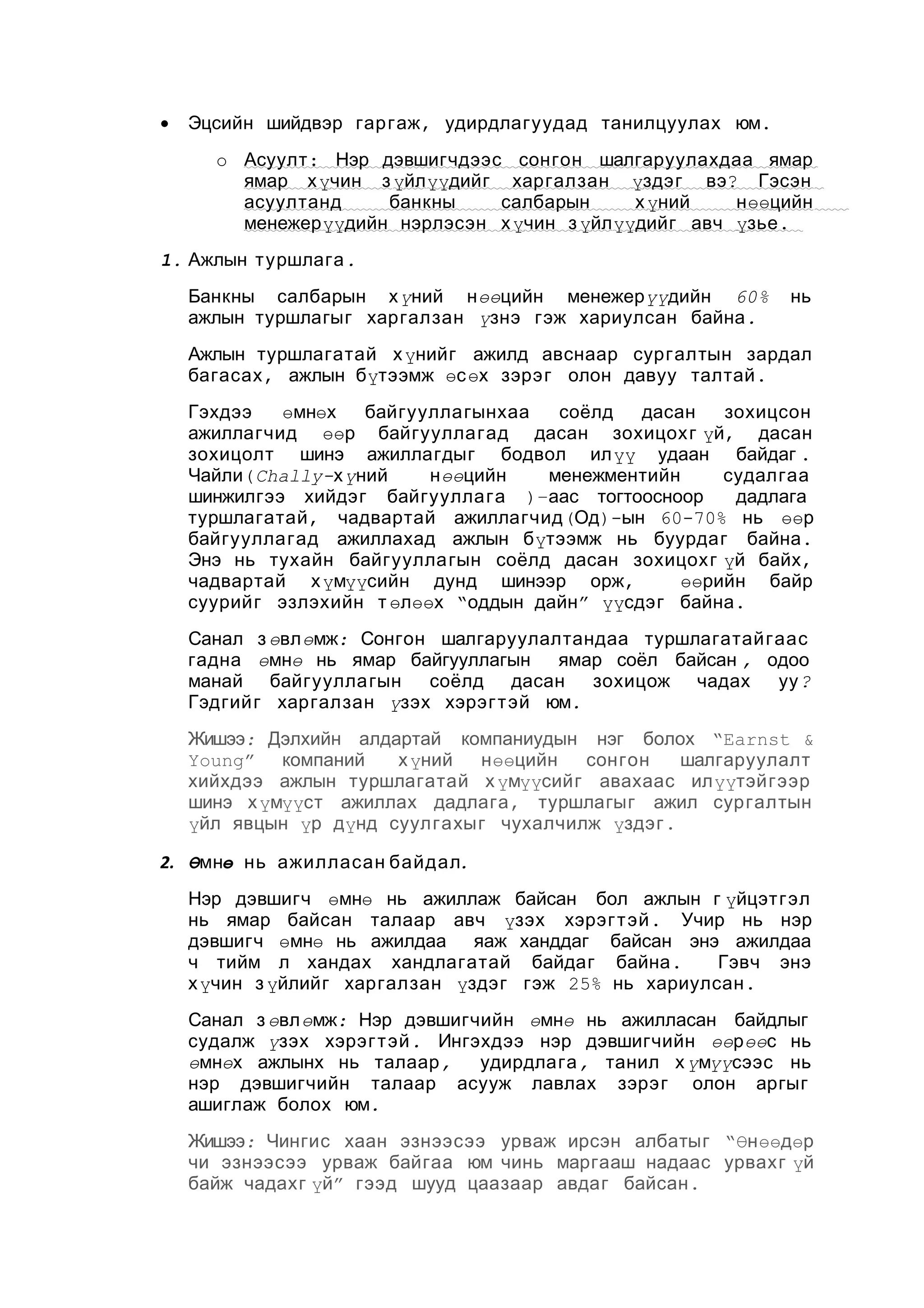 •

Эцсийн шийдвэр гар гаж , удирдлагуудад танилцуулах юм.
o Асуулт : Нэр дэвшигчдээс сонгон шалгаруулахдаа ямар
ямар х үчин з үйл үүдийг харгалзан үздэг вэ? Гэсэн
асуултанд
банкны
салбарын
х үний
н өөцийн
менежер үүдийн нэрлэсэн х үчин з үйл үүдийг авч үзье .

1. Ажлын туршлага .
Банкны салбарын х үний нөөцийн менежерүүдийн 60%
ажлын туршлагыг харгалзан үзнэ гэж хариулсан байна .

нь

Ажлын туршлагатай х үнийг ажилд авснаар сургалтын зардал
багасах , ажлын бүтээмж өсөх зэрэг олон давуу талтай .
Гэхдээ
өмнөх
байгууллагынхаа
соёлд
дасан
зохицсон
ажиллагчид өөр байгууллагад дасан зохицохг үй, дасан
зохицолт шинэ ажиллагдыг бодвол илүү удаан байдаг .
Чайли( Chally-хүний
нөөцийн
менежментийн
судалгаа
шинжилгээ хийдэг байгууллага )–аас тогтоосноор
дадлага
туршлагатай , чадвартай ажиллагчид (Од)-ын 60-70% нь өөр
байгууллагад ажиллахад ажлын бүтээмж нь буурдаг байна .
Энэ нь тухайн байгуулла гын соёлд дасан зохицохг үй байх,
чадвартай х үмүүсийн дунд шинээр орж,
өөрийн байр
суурийг эзлэхийн т өлөөх “оддын дайн” үүсдэг байна .
Санал з өвлөмж: Сонгон шалгаруулалтандаа туршлагатайгаас
гадна өмнө нь ямар байгууллагын ямар соёл байсан , одоо
манай байгуулла гын
соёлд дасан
зохицож чадах
уу ?
Гэдгийг харгалзан үзэх хэрэг т эй юм.
Жишээ: Дэлхийн алдартай компаниудын нэг болох “Earnst &
Young” компаний
х үний
нөөцийн
сонгон
шалгаруулалт
хийхдээ ажлын туршлагатай х үмүүсийг авахаас илүүтэйгээр
шинэ х үмүүст ажиллах дадлага , туршлагыг ажил сургалтын
үйл явцын үр дүнд суулгахыг чухалчилж үздэг .
2. Өмнө нь ажилласан байдал.
Нэр дэвшигч өмнө нь ажиллаж байсан бол ажлын г үйцэтгэл
нь ямар байсан талаар авч үзэх хэрэг т эй . Учир нь нэр
дэвшигч өмнө нь ажилдаа яаж ханддаг байсан энэ ажилдаа
ч тийм л хандах хандлагатай байдаг байна .
Гэвч энэ
х үчин з үйлийг харгалзан үздэг гэж 25% нь хариулсан .
Санал з өвлөмж: Нэр дэвшигчийн өмнө нь ажилласан байдлыг
судалж үзэх хэрэг т эй . Ингэхдээ нэр дэвшигчийн өөрөөс нь
өмнөх ажлынх нь талаар ,
удирдлага , танил х үмүүсээс нь
нэр дэвшигчийн талаар асууж лавлах зэрэг олон аргыг
ашиглаж болох юм.
Жишээ: Чингис хаан эзнээсээ урваж ирсэн албатыг “Өнөөдөр
чи эзнээсээ урваж байгаа юм чинь маргааш надаас урвахг үй
байж чадахг үй” гээд шууд цаазаар авдаг байсан .

 