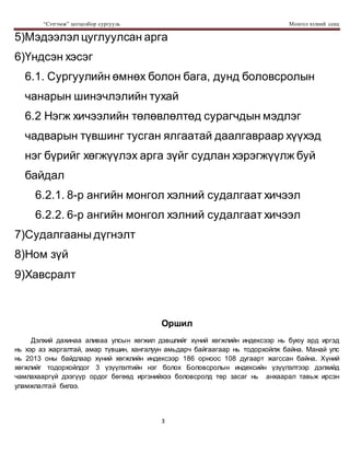 “Сэтгэмж” цогцолбор сургууль Монгол хэлний секц
3
5)Мэдээлэл цуглуулсан арга
6)Үндсэн хэсэг
6.1. Сургуулийн өмнөх болон бага, дунд боловсролын
чанарын шинэчлэлийн тухай
6.2 Нэгж хичээлийн төлөвлөлтөд сурагчдын мэдлэг
чадварын түвшинг тусган ялгаатай даалгавраар хүүхэд
нэг бүрийг хөгжүүлэх арга зүйг судлан хэрэгжүүлж буй
байдал
6.2.1. 8-р ангийн монгол хэлний судалгаат хичээл
6.2.2. 6-р ангийн монгол хэлний судалгаат хичээл
7)Судалгааны дүгнэлт
8)Ном зүй
9)Хавсралт
Оршил
Дэлхий дахинаа аливаа улсын хөгжил дэвшлийг хүний хөгжлийн индексээр нь буюу ард иргэд
нь хэр аз жаргалтай, амар түвшин, хангалуун амьдарч байгаагаар нь тодорхойлж байна. Манай улс
нь 2013 оны байдлаар хүний хөгжлийн индексээр 186 орноос 108 дугаарт жагссан байна. Хүний
хөгжлийг тодорхойлдог 3 үзүүлэлтийн нэг болох Боловсролын индексийн үзүүлэлтээр дэлхийд
чамлахааргүй дээгүүр ордог бөгөөд иргэнийхээ боловсролд төр засаг нь анхаарал тавьж ирсэн
уламжлалтай билээ.
 