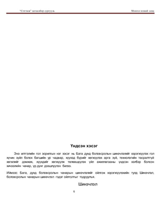 “Сэтгэмж” цогцолбор сургууль Монгол хэлний секц
6
Үндсэн хэсэг
Энэ илтгэлийн гол зорилгын нэг хэсэг нь Бага дунд боловсролын шинэчлэлийг хэрэгжүүлэх гол
хүчин зүйл болох багшийн ур чадвар, хүүхэд бүрийг хөгжүүлэх арга зүй, технологийн тасралтгүй
хөгжлийг дэмжих, хүүхдийг хөгжүүлж төлөвшүүлэх үйл ажиллагааны үндсэн хэлбэр болсон
хичээлийн чанар, үр дүнг дээшлүүлэх билээ.
Иймээс Бага, дунд боловсролын чанарын шинэчлэлийг ойлгож хэрэгжүүлэхийн тулд Шинэчлэл,
боловсролын чанарын шинэчлэл гэдэг ойлголтыг тодруулъя.
Шинэчлэл
 