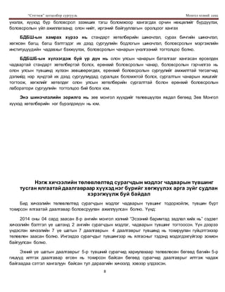 “Сэтгэмж” цогцолбор сургууль Монгол хэлний секц
8
үнэлэх, хүүхэд бүр боловсрол эзэмших тэгш боломжоор хангагдах орчин нөхцөлийг бүрдүүлэх,
боловсролын үйл ажиллагаанд олон нийт, иргэний байгууллагын оролцоог хангах
БДБШ-ын хамрах хүрээ нь стандарт хөтөлбөрийн шинэчлэл, сурах бичгийн шинэчлэл,
хөгжсөн багш, багш бэлтгэдэг их дээд сургуулийн бодлогын шинэчлэл, боловсролын мэргэжлийн
институцүүдийн чадавхыг бэхжүүлэх, боловсролын чанарын үнэлгээний тогтолцоо болно.
БДБШБ-ын хүлээгдэж буй үр дүн нь олон улсын чанарын баталгааг хангасан өрсөлдөх
чадвартай стандарт хөтөлбөртэй болох, ерөнхий боловсролын чанар, боловсролын гэрчилгээ нь
олон улсын түвшинд хүлээн зөвшөөрөгдөх, ерөнхий боловсролын сургуулийг амжилттай төгсөгчид
дэлхийд нэр хүндтэй их дээд сургуулиудад суралцах боломжтой болох, сургалтын чанарын жишгийг
тогтоож, хөгжлийг хөтөлдөг олон улсын хөтөлбөрийн сургалттай болон ерөнхий боловсролын
лаборатори сургуулийн тогтолцоо бий болох юм.
Энэ шинэчлэлийн зорилго нь зөв монгол хүүхдийг төлөвшүүлэх явдал бөгөөд Зөв Монгол
хүүхэд хөтөлбөрийн нэг бүрэлдэхүүн нь юм.
Нэгж хичээлийн төлөвлөлтөд сурагчдын мэдлэг чадварын түвшинг
тусган ялгаатай даалгавраар хүүхэд нэг бүрийг хөгжүүлэх арга зүйг судлан
хэрэгжүүлж буй байдал
Бид хичээлийн төлөвлөлтөд сурагчдын мэдлэг чадварын түвшинг тодорхойлж, түвшин бүрт
тохирсон ялгаатай даалгавар боловсруулан ажиллуулсан болно. Үүнд:
2014 оны 04 сард заасан 8-р ангийн монгол хэлний “Эсээний баримтад задлал хийх нь” сэдэвт
хичээлийн бэлтгэл үе шатанд 2 ангийн сурагчдын мэдлэг, чадварын түвшинг тогтоосон. Үүн дээрээ
үндэслэн хичээлийн 7 үе шатын 7 даалгаврын 4 даалгаврыг түвшинд нь тохируулан гүйцэтгэхээр
төлөвлөн заасан болно. Ингэхдээ сурагчдыг түвшингээр нь ялгасныг тэдэнд мэдэгдэхгүйгээр зохион
байгуулсан болно.
Эхний үе шатын даалгаврыг 5-р түвшний сурагчид хариулахаар төлөвлөсөн бөгөөд багийн 5-р
гишүүд илтгэх даалгавар өгсөн нь тохирсон байсан бөгөөд сурагчид даалгаврыг илтгэж чадаж
байгаадаа сэтгэл хангалуун байсан тул дараагийн хичээлд хэвээр үлдээсэн.
 