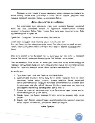 16
Дээрхээс дүгнэж үзэхэд өгөгдсөн шалгуурын дагуу суралцагчдын найруулан
бичих чадвар огцом өсөж дээшлээгүй ч гэсэн, багаас дундаж, дунджаас дээд
түвшинд тодорхой ахиц гарч байгаа нь ажиглагдаж байна.
Долоо .Шинэлэг тал ач холбогдол
Бид сурагчдаар яаж хийх,хэрхэн сурах арга зам,арга барилыг заагаагүй
байж хий гээд шаардаад байдаг нь сурагчдыг идэвхгүй,тухайн хичээлд
сонирхолгүй болгодог байна. Тийм учраас багш сурагчдын хувьд чиглүүлэгч байх
үүргээ биелүүлэх нь чухал аж.
Тухайлбал: “Залхуурал ” гэсэн сэдэв өгөөд бич гэхээсээ
Эхлэл хэсэг: Залхуурал чамд ямар хор уршиг тарьж байсан бэ?
Гол хэсэг:Залхуурал бол амьдралын урхаг дадал, балгийн үүтгэл, үндэсний эмгэнэл.
Төгсгөл хэсэг: Залхуурлаас хэрхэн ангижрах тухай өөрийн бодлоо бусдад уриалан
бичих
Ийм өнгө аястай ингэж бичээрэй гэх нь сурагчдад юуг яаж хийх нь тодорхой
болгож байгаагаас гадна арга барилд сургаж байгаа сайн талтай байна.
Энэ мэтчилэнгээр бага ангиас нь эхлэн дунд анги,ахлах ангид зохион найруулах
чадварыг хөгжүүлэхийн тулд арга зүйн хувьд агуулгын хувьд өргөсөж тэлэх замаар
бичүүлбэл сурагчдад жинхэнэ чадвар болж тогтоход амархан байх болно.
Ач холбогдол :
1. Сурагчдад юуны тухай яаж бичих нь тодорхой байдаг
2. Суралцагчдад агуулгын бүтэц буюу бичих алхам тодорхой байх нь хэсэг
хугацааны дараа ямарч сэдвээр зохион найруулж бичих чадвартай
болно.Тухайлбал:зохион найруулж бичихдээ эхлэл,гол,төгсгөл хэсэгтэй байх
ёстой,түүндээ ийм ийм зүйлийг багтаах ёстой,сэтгэлийн өнгө аяс хандлага
байх хэрэгтэй гэх мэтээр арга барилтай болно гэсэн үг
3. Аливаа эх ,зохиолыг уншихдаа дээрх арга барилаараа шүүн тунгааж уншдаг
болох буюу суралцаж унших болно.
4. Өөрийн гэсэн үзэл бодол төлөвших бүтээлч сэтгэлгээ хөгжихөд сайн нөлөө
үзүүлнэ.
5. Өөрийн үзэл бодлоо илэрхийлэхдээ цэгцтэй,ойлгомжтой,тодорхой санаатай,
жишээ баримт нотолгоотой, дүгнэлттэй бичиж ярьж сурна.
Найм. Дүгнэлт
 