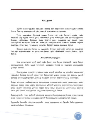 3
Нэг.Оршил
Хүний насан туршийн эзэмших чадвар бол өөрийнхөө санаа бодлыг амаар
болон бичгээр зөв оновчтой, ойлгомжтой илэрхийлэхэд оршино.
Үгээр илэрхийлж болохгүй санаа бодол гэж үгүй. Гагцхүү тухайн үгийн
хэрэглэх цар хүрээ, илтгэх утга, найруулгын учир холбогдлыг зөв сонгох хэрэгтэй.
Сайхан найруулдаг болохын тулд уйгагүй сурч, мэдлэгээ цаг ямагт тэлж,
сэтгэхүйгээ хөгжүүлж байх нь зайлшгүй шаардлагатай. Аливаа зүйлийг гярхай
ажиглаж, утга учрыг гүн ухаарч, ургуулан боддог чадвар эзэмших ёстой.
Зохион найруулж бичих нь хүүхдийн бүтээлч сэтгэхүйг хөгжүүлж, өөрийгөө
бичгээр илэрхийлэхээс иш үндэстэй бичиж сурах боломжийг олгож байгаа хэрэг
болно.
. Хоёр.Онолын үндэс
Бид хүүхдүүдээс юуг? яаж? хийх буюу яаж бичих тодорхой арга барил
эзэмшүүлээгүй байж шууд бичихийг шаардаж тэгээд үл мэдэгдэх шалгуураар
үнэлдэг байлаа.
Конструктив сурахуй чухамдаа хувь хүний өөрийнх нь мэрийлт, оролдлого
чармайлт бөгөөд түүний үрээр үзэл баримтлал, дүрэм журам, гол зарчим хүний
дотоод ертөнцөд бүрэлдэж, улмаар амьдрал практик бодит нөхцөлд хэрэглэдэг.
Бодит асуудлыг шийдвэрлэхээр ажиллахдаа суралцагчийн шинэ санаа олох, шинэ
зарчмыг өөрөө нээх, мэдлэг зохиомжлох үйлсийг дэмжих, зоригжуулах, урам зориг
өгөх, нэмэлт үйлчилгээ үзүүлэх явдал багш нарын ажлын гол цөм байвал зохино
гэсэн үзэл санааг конструктив хандлагад баримталдаг байна.
Суралцагчийн сурах зүйлийг ойлгоход дөхөмтэй болгох,үүднээс бусад хүмүүс санаа
оноо гаргаж юу сурах, яаж сурах зэргийг боловсруулах шаардлагатай болдог.
Сурахуйд багшийн гүйцэтгэх үүргийн талаар судлаачид янз бүрийн байр сууринаас
хандсан байдаг. Жишээ нь:
 