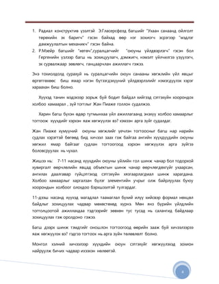 4
1. Радиал конструктив үзэлтэй Э.Гласерсфелд багшийг “Ухаан санаанд ойлголт
төрөхийн эх баригч” гэсэн байхад өөр нэг зохиогч эсрэгээр “мэдлэг
дамжуулалтын механикч” гэсэн байна.
2. Р.Мэейр багшийг “хөтөч”,суралцагчийг “оюуны үйлдвэрлэгч“ гэсэн бол
Гергенийн үзлээр багш нь зохицуулагч, дэмжигч, нэмэлт үйлчилгээ үзүүлэгч,
эх сурвалжаар зөвлөгч, ганцаарчлан ажиллагч гэжээ.
Энэ тохиолдолд сурахуй нь суралцагчийн оюун санааны хөгжлийн үйл явцыг
өргөтгөхөөс биш ямар нэгэн бүтээгдэхүүний үйлдвэрлэлийг нэмэгдүүлэх хэрэг
хараахан биш болно.
Хүүхэд танин мэдэхээр зорьж буй бодит байдал хийгээд сэтгэхүйн хоорондох
холбоо хамаарал , зүй тогтлыг Жан Пиаже голлон судалжээ.
Харин багш бүхэн өдөр тутмынхаа үйл ажиллагаанд энэхүү холбоо хамаарлыг
тогтоож хүүхдийг хэрхэн яаж хөгжүүлэх вэ? хэмээн арга зүйг судалдаг.
Жан Пиаже хүмүүний оюуны хөгжлийг үечлэн тогтоосныг багш нар нарийн
судлах хэрэгтэй бөгөөд бид хичээл заах гэж байгаа ангийн хүүхдүүдийн оюуны
хөгжил ямар байгааг судлан тогтоогоод хэрхэн хөгжүүлэх арга зүйгээ
боловсруулах нь чухал.
Жишээ нь: 7-11 насанд хүүхдийн оюуны үйлийн гол шинж чанар бол тодорхой
хувиргалт өөрчлөлийн явцад объектын шинж чанар өөрчлөгдөхгүйг ухаарсан,
ангилах даалгавар гүйцэтгэхэд сэтгэхүйн хязгаарлагдмал шинж харагдана.
Холбоо хамаарлыг харгалзан бүлэг элементийн учрыг олж байрлуулах буюу
хоорондын холбоог олохдоо бэрхшээлтэй тулгардаг.
11-дээш насанд хүүхэд магадлал таамаглал бүхий илүү хийсвэр формал нөхцөл
байдлыг зохицуулах чадвар мөхөстөхөд хүрнэ. Мөн янз бүрийн үйлдлийн
тогтолцоотой ажиллахдаа тэдгээрийг зөвхөн тус тусад нь салангид байдлаар
зохицуулах гэж оролдоно гэжээ.
Багш дээрх шинж тэмдгийг оношлон тогтоогоод өөрийн зааж буй хичээлээрээ
яаж хөгжүүлэх вэ? гэдгээ тогтоох нь арга зүйн төлөвлөлт болно.
Монгол хэлний хичээлээр хүүхдийн оюун сэтгэхүйг хөгжүүлэхэд зохион
найруулж бичих чадвар ихээхэн нөлөөтэй.
 