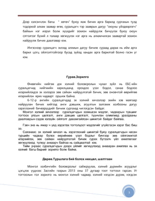 5
Дээр хэлсэнчлэн багш “ хөтөч” буюу яаж бичих арга барилд сургахын тулд
тодорхой алхам заавар өгөх, суралцагч тэр зааврын дагуу “оюуны үйлдвэрлэгч”
байхын нэг илрэл болж хүүхдийг зохион найруулж бичүүлэх буюу оюун
сэтгэлгээг бүхий л талаар хөгжүүлэх нэг арга нь алхамчилсан заавартай зохион
найруулж бичих даалгавар юм.
Ингэснээр суралцагч эхлээд алхмын дагуу бичиж сураад дараа нь ийм арга
барил цогц ойлголттойгоор бусад зүйлд хандах арга барилтай болно гэсэн үг
юм.
Гурав.Зорилго
Өнөөгийн нийгэм дэх хэлний боловсролын чухал зүйл нь ЕБС-ийн
суралцагчид нийгмийн харилцаанд орохдоо үзэл бодол, санаа бодлоо
илэрхийлэхдээ эх хэлээрээ зөв сайхан найруулгатай бичих, зөв оновчтой өөрийгөө
илэрхийлэн ярих чадварт оршиж байна.
6-12-р ангийн суралцагчдад эх хэлний хичээлээр эхийн хэв маягаар
найруулан бичих хийгээд анги дэвшиж, агуулгын залгамж холбооны дагуу
хэрэглээний бичвэрүүдийг бичиж сургахад чиглэгдсэн байдаг.
Монгол хэлний хичээлээр суралцагчдын эзэмшсэн мэдлэг, чадварын түвшинг
тогтоох улсын шалгалт, анги дэвших шалгалт, түүнчлэн олимпиад уралдааны
даалгаврын сэдэв хэлзүйн ойлголт давамгайлсан шинжтэй байдаг байлаа.
Гэвч энэ нь ямар ч үед хэрэглэх тогтолцоот мэдлэгийг үгүйсгэсэн хэрэг бас биш
ээ.
Саяхнаас эх хэлний хичээл нь хэрэглээний шинжтэй буюу суралцагчдын насан
туршийн чадвар болох өөрийнхөө үзэл бодлыг бичгээр зөв ойлгомжтой
илэрхийлэх, зөв сайхан найруулгатай бичиж сурах бүтээлч үйл ажиллагааг
хөгжүүлэхэд түлхүү анхаарч байгаа нь сайшаалтай юм.
Тийм учраас суралцагчдын дээрх үйлийг хөгжүүлэхэд анхааран ажиллах нь эх
хэлний багш бидний зорилго болж байна.
Дөрөв.Туршлага бий болох нөхцөл, шалтгаан
Монгол хэлбичгийн боловсролыг сайжруулах, хэлний дүрмийн асуудлыг
цэгцлэх үүднээс Засгийн газрын 2013 оны 37 дугаар тоот тогтоол гарсан. Уг
тогтоолын гол зорилго нь монгол хэлний чадвар, хэлний нэгдсэн дүрэм, нэгдсэн
 