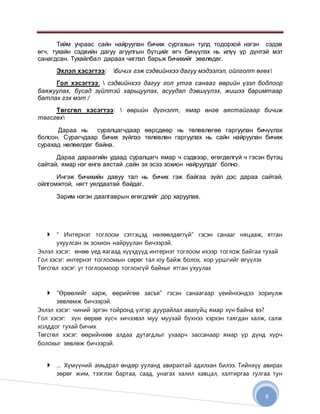 8
Тийм учраас сайн найруулан бичиж сургахын тулд тодорхой нэгэн сэдэв
өгч, тухайн сэдвийн дагуу агуулгын бүтцийг өгч бичүүлэх нь илүү үр дүнтэй мэт
санагдсан. Тухайлбал дараах чиглэл барьж бичихийг зөвлөдөг.
Эхлэл хэсэгтээ: бичих гэж сэдвийнхээ дагуу мэдээлэл, ойлголт өгөх
Гол хэсэгтээ:  сэдвийнхээ дагуу гол утга санааг өөрийн үзэл бодлоор
баяжуулах, бусад зүйлтэй харьцуулах, асуудал дэвшүүлэх, жишээ баримтаар
батлах гэх мэт /
Төгсгөл хэсэгтээ:  өөрийн дүгнэлт, ямар өнгө аястайгаар бичиж
төгсгөх
Дараа нь суралцагчдаар өөрсдөөр нь төлөвлөгөө гаргуулан бичүүлэх
болсон. Сурагчдаар бичих зүйлээ төлөвлөн гаргуулах нь сайн найруулан бичиж
сурахад нөлөөлдөг байна.
Дараа дараагийн удаад суралцагч ямар ч сэдвээр, өгөгдөлгүй ч гэсэн бүтэц
сайтай, ямар нэг өнгө аястай ,сайн эх эсээ зохион найруулдаг болно.
Ингэж бичихийн давуу тал нь бичих гэж байгаа зүйл дэс дараа сайтай,
ойлгомжтой, нягт уялдаатай байдаг.
Зарим нэгэн даалгаврын өгөгдлийг дор харуулав.
 “ Интернэт тоглоом сэтгэцэд нөлөөлдөггүй” гэсэн санааг няцааж, ятган
ухуулсан эх зохион найруулан бичээрэй.
Эхлэл хэсэг: өнөө үед яагаад хүүхдүүд интернэт тоглоом ихээр тоглож байгаа тухай
Гол хэсэг: интернэт тоглоомын сөрөг тал юу байж болох, хор уршгийг өгүүлэх
Төгсгөл хэсэг: уг тоглоомоор тоглохгүй байхыг ятган ухуулах
 “Өрөөлийг харж, өөрийгөө засъя” гэсэн санаагаар үеийнхэндээ зориулж
зөвлөмж бичээрэй.
Эхлэл хэсэг: чиний эргэн тойронд үлгэр дуурайлал авахуйц ямар хүн байна вэ?
Гол хэсэг: хүн өөрөө хүсч хичээвэл муу муухай бүхнээ хэрхэн таягдан халж, салж
холддог тухай бичих
Төгсгөл хэсэг: өөрийнхөө алдаа дутагдлыг ухаарч зассанаар ямар үр дүнд хүрч
болохыг зөвлөж бичээрэй.
 … Хүмүүний амьдрал өндөр ууланд авирахтай адилхан билээ. Тийнхүү авирах
зөрөг жим, тээглэх бартаа, саад, унагах халил хавцал, халтиргаа гулгаа тун
 