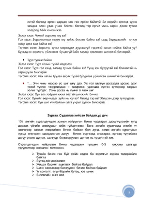 9
ихтэй бөгөөд өргөн дардан зам гэж ерөөс байхгүй. Би өөрийн оргилд хүрэх
замдаа олон удаа унаж боссон бөгөөд тэр оргил минь харин дөхөх тусам
холдоод байх юмсанжээ.
Эхлэл хэсэг: Чиний зорилго юу вэ?
Гол хэсэг: Зорилгынхоо төлөө юу хийж, бүтээж байна вэ? саад бэрхшээлийг гэтлэх
ямар арга зам байна вэ?
Төгсгөл хэсэг: Зорилго, хүсэл мөрөөдөл дуусашгүй гэдэгтэй санал нийлж байна уу?
Бусдад их зорилго, үйлсээсээ буцахгүй байх талаар зөвлөсөн шинжтэй бичээрэй.
 Туул туньж байна
Эхлэл хэсэг: Туул голын тухай мэдээлэх
Гол хэсэг: Туул гол хэнд, яагаад туньж байна вэ? Үүнд хэн буруутай вэ? Өмнөхтэй нь
харьцуулж бичээрэй.
Төгсгөл хэсэг: Яаж хатан Туулаа аврах тухай бусдыгаа уриалсан шинжтэй бичээрэй.
 *… Хүн чинь нээрээ ус шиг шүү дээ. Ус гол шулуун урсахдаа урсаж, эрэг
тохой үүсгэн тахирлахдаа ч тахирлаж, урагшаа зүтгэн зүтгэсээр газрын
холыг туулдаг. Усны урсах нь хүний л явах шиг
Эхлэл хэсэг: Хүн гол хоёрын ижил төстэй шинжийг бичих
Гол хэсэг: Хүнийг өөрчилдөг зүйл нь юу вэ? Яагаад тэр вэ? Жишээн дээр тулгуурлах
Төгсгөл хэсэг: Хүн шиг хүн байхын утга учрыг дүгнэн бичээрэй.
Зургаа .Судалгаа хийсэн байдал,үр дүн
10а ангийн суралцагчдын зохион найруулан бичих чадварыг дээшлүүлэхийн тулд
дараах үйлийн алхмуудыг хийж гүйцэтгэлээ. Бага ангийн сурагчдад энгийн үг
хэллэгээр санааг илэрхийлэн бичиж байсан бол дунд, ахлах ангийн сурагчдын
хувьд өгөгдсөн шаардлагын дагуу бичиж сургахад анхаарах, эргээд түүнийхээ
дагуу үнэлж дүгнэх, шалгуур боловсруулан дүгнэх нь үр дүнтэй юм.
Суралцагчдын найруулан бичих чадварын түвшинг 0-3 онооны шалгуур
үзүүлэлтээр оношлон тогтоосон.
 Тухайн бичих гэж буй эхийн сэдэв ба зорилгыг хэрхэн тодорхойлж
байгаа
 Бүтэц дэс дараалал
 Жишээ баримт ашиглаж байгаа байдал
 Шинэ санаагаар баяжуулан бичиж байгаа байдал
 Үг сонголт, өгүүлбэрийн бүтэц, хэв шинж
 Бичлэгийн өнгө аяс
 