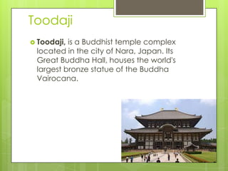 Toodaji
Toodaji, is a Buddhist temple complex
located in the city of Nara, Japan. Its
Great Buddha Hall, houses the world's
largest bronze statue of the Buddha
Vairocana.