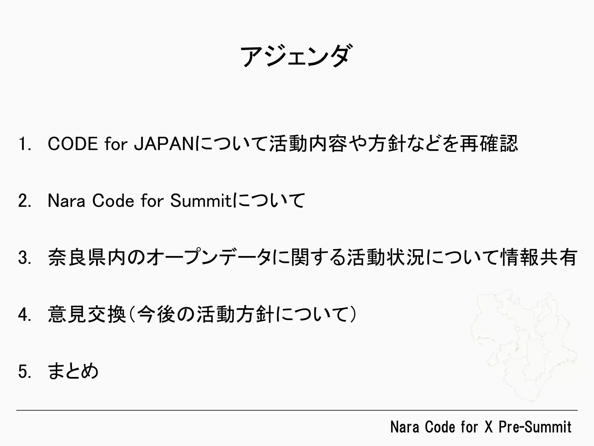 Nara  Code  for  X  Pre-Summit
アジェンダ	
1.  CODE for JAPANについて活動内容や方針などを再確認	
2.  Nara Code for Summitについて	
3.  奈良県内のオープンデータに関する活動状況について情報共有	
4.  意見交換（今後の活動方針について）	
5.  まとめ	
 