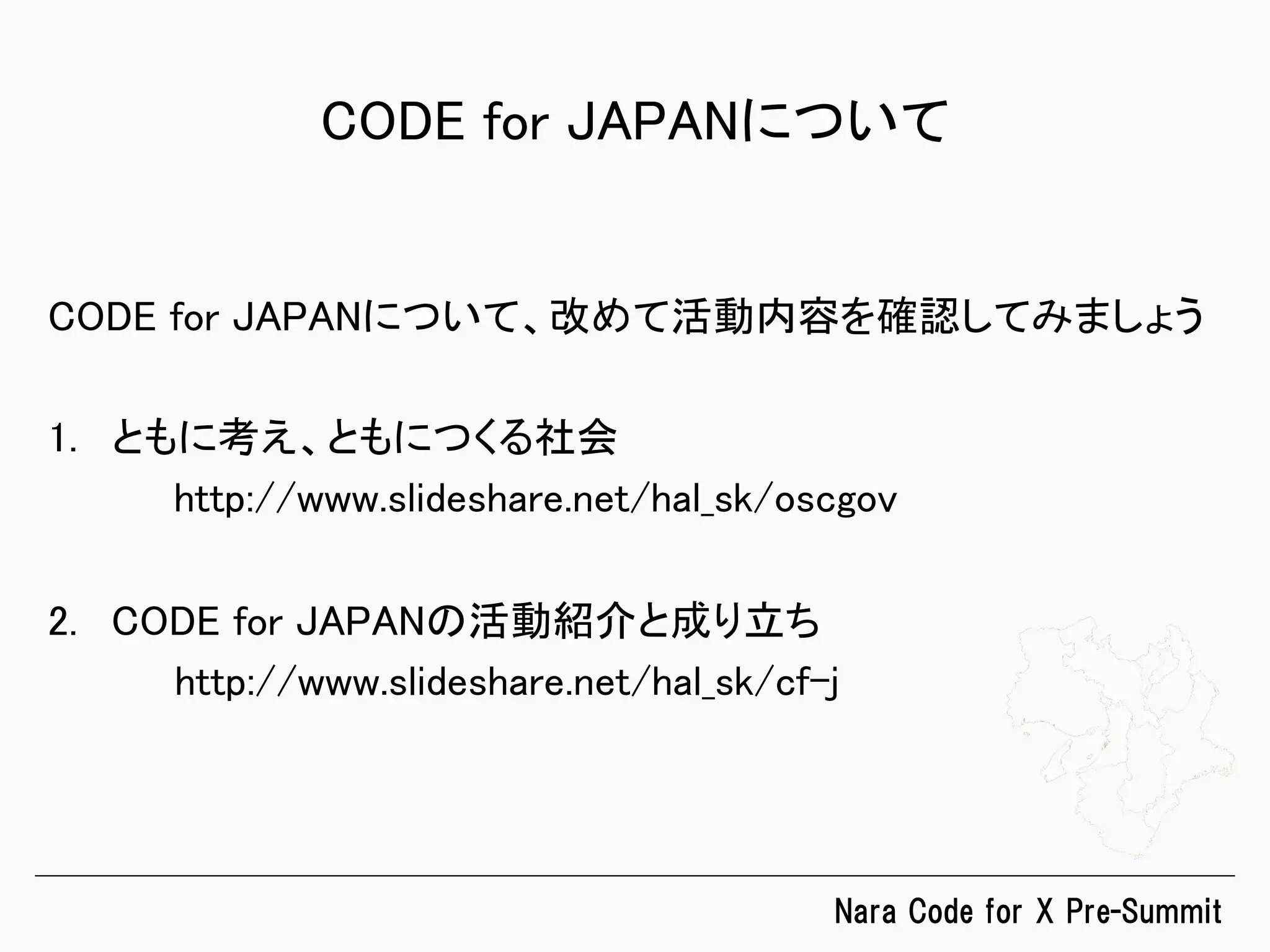 Nara  Code  for  X  Pre-Summit
CODE for JAPANについて	
CODE for JAPANについて、改めて活動内容を確認してみましょう	
	
1.  ともに考え、ともにつくる社会	
	
http://www.slideshare.net/hal_sk/oscgov	
2.  CODE for JAPANの活動紹介と成り立ち	
	
http://www.slideshare.net/hal_sk/cf-j	
 