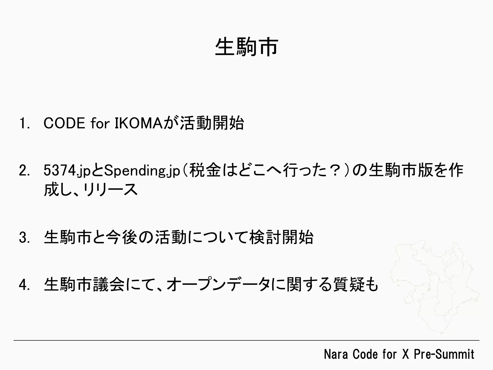 Nara  Code  for  X  Pre-Summit
生駒市	
1.  CODE for IKOMAが活動開始	
2.  5374.jpとSpending.jp（税金はどこへ行った？）の生駒市版を作
成し、リリース	
3.  生駒市と今後の活動について検討開始	
4.  生駒市議会にて、オープンデータに関する質疑も	
 