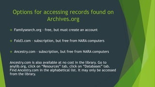 Options for accessing records found on
Archives.org
 Familysearch.org – free, but must create an account
 Fold3.com – subscription, but free from NARA computers
 Ancestry.com – subscription, but free from NARA computers
Ancestry.com is also available at no cost in the library. Go to
anylib.org, click on “Resources” tab, click on “Databases” tab.
Find Ancestry.com in the alphabetical list. It may only be accessed
from the library.
 
