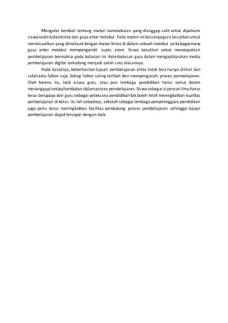 Mengulas kembali tentang materi komolekulan yang dianggap sulit untuk dipahami
siswaialahikatankimia dan gayaantar molekul. Pada materi ini biasanyaguru kesulitanuntuk
memvisualkan yang dimaksud dengan ikatan kimia di dalam sebuah molekul serta bagaimana
gaya antar molekul mempengaruhi suatu atom. Siswa kesulitan untuk mendapatkan
pembelajaran bermakna pada bahasan ini. Keterbatasan guru dalam mengaplikasikan media
pembelajaran digital terkadang menjadi salah satu alasannya.
Pada dasarnya, keberhasilan tujuan pembelajaran kimia tidak bisa hanya dilihat dari
salah satu faktor saja. Setiap faktor saling terlibat dan mempengaruhi proses pembelajaran.
Oleh karena itu, baik siswa, guru, atau pun lembaga pendidikan harus serius dalam
menanggapi setiaphambatan dalamproses pembelajaran. Siswa sebagaisipencariilmu harus
terus berupaya dan guru sebagai pelaksana pendidikan tak boleh lelah meningkatkan kualitas
pembelajaran di kelas. Itu lah sebabnya, sekolah sebagai lembaga penyelenggara pendidikan
juga perlu terus meningkatkan fasilitas pendukung proses pembelajaran sehingga tujuan
pembelajaran dapat tercapai dengan baik.
 
