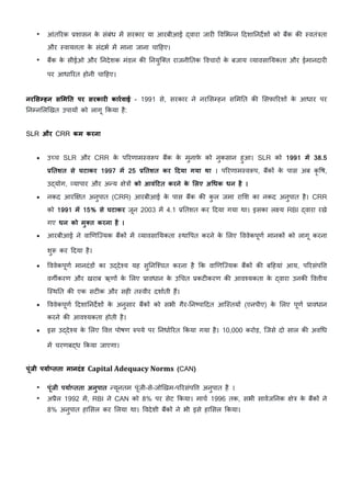 • आंतHरक }शासन क
े संबंध म/ सरकार या आरबीआई [वारा जार> Wव5भVन cदशाDनद•शE को ब?क क: "वतं&ता
और "वायता क
े संदभK म/ माना जाना चाcहए।
• ब?क क
े सीईओ और Dनदेशक मंडल क: Dनयुि=त राजनीDतक WवचारE क
े बजाय vयावसाDयकता और ईमानदार>
पर आधाHरत होनी चाcहए।
नर<सRहन स<म>त पर सरकार: कारqवाई - 1991 से, सरकार ने नर5स7हन स5मDत क: 5सफाHरशE क
े आधार पर
Dन7न5लhखत उपायE को लागू Lकया है:
SLR और CRR कम करना
• उ’च SLR और CRR क
े पHरणाम"व„प ब?क क
े मुनाफ
े को नुकसान हुआ। SLR को 1991 मd 38.5
6>तशत से घटाकर 1997 मd 25 6>तशत कर |दया गया था । पHरणाम"व„प, ब?कE क
े पास अब कृ Wष,
उ[योग, vयापार और अVय Cे&E को आवं|टत करने क
े <लए अeधक धन है ।
• नकद आर¨Cत अनुपात (CRR) आरबीआई क
े पास ब?क क: क
ु ल जमा रा5श का नकद अनुपात है। CRR
को 1991 मd 15% से घटाकर जून 2003 म/ 4.1 }Dतशत कर cदया गया था। इसका ल य RBI [वारा रखे
गए धन को मुVत करना है ।
• आरबीआई ने वाhणिiयक ब?कE म/ vयावसाDयकता "थाWपत करने क
े 5लए WववेकपूणK मानकE को लागू करना
शु„ कर cदया है।
• WववेकपूणK मानदंडE का उ[दे{य यह सुDनि{चत करना है Lक वाhणिiयक ब?कE क: बcहयां आय, पHरसंपW
वग‚करण और खराब ऋणE क
े 5लए }ावधान क
े उnचत }कट>करण क: आव{यकता क
े [वारा उनक: Wवीय
ि"थDत क: एक सट>क और सह> त"वीर दशाKती ह?।
• WववेकपूणK cदशाDनद•शE क
े अनुसार ब?कE को सभी गैर-Dनrपाcदत आि"तयE (एनपीए) क
े 5लए पूणK }ावधान
करने क: आव{यकता होती है।
• इस उ[दे{य क
े 5लए Wव पोषण wपये पर DनधाKHरत Lकया गया है। 10,000 करोड़, िजसे दो साल क: अवnध
म/ चरणब[ध Lकया जाएगा।
पूंजी पयाqsतता मानदंड Capital Adequacy Norms (CAN)
• पूंजी पयाqsतता अनुपात Vयूनतम पूंजी-से-जोhखम-पHरसंपW अनुपात है ।
• अ}ैल 1992 म/, RBI ने CAN को 8% पर सेट Lकया। माचK 1996 तक, सभी सावKजDनक Cे& क
े ब?कE ने
8% अनुपात हा5सल कर 5लया था। Wवदेशी ब?कE ने भी इसे हा5सल Lकया।
 
