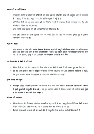 tयाज दरO का अ1व>नयमन
• नर5स7हन स5मDत ने बाजार क: शि=तयE को ˜याज दरE को DनधाKHरत करने क: अनुमDत देने क: वकालत
क: । 1992 से ˜याज दर/ बहुत सरल और अnधक मु=त हो गई ह? ।
• वाhणिiयक ब?कE को अब जमा ˜याज दरE को DनधाKHरत करने क: "वतं&ता है, जो Vयूनतम ªलोर रेट और
अnधकतम सी5लंग दरE क
े अधीन है।
• घरेलू सावnध जमा ˜याज दरE को अWवDनय5मत कर cदया गया है।
• जमा और अn›मE पर सभी सहकार> ब?कE क: ˜याज दरE को 13% क: Vयूनतम उधार दर क
े अधीन
WवDनय5मत Lकया गया है।
ऋणO कa वसूल:
भारत सरकार ने "बEकO और 1व3ीय संyथानO क
े कारण ऋणO कa वसूल: अeध>नयम 1993" को सुWवधाजनक
बनाने और उसम/ तेजी लाने क
े 5लए अnधDनय5मत Lकया । छह Wवशेष वसूल> Vयायाnधकरण "थाWपत Lकए
गए । इसक
े अलावा, मुंबई म/ एक अपील:य xयायाeधकरण yथा1पत Fकया गया ।
नए >नजी JेL क
े बEकO से 6>तyपधाq
• ब?Lकं ग Dनजी Cे& क
े 5लए उपल˜ध है। Dनजी Cे& क
े नए ब?कE ने पहले ह> पHरचालन शु„ कर cदया है।
• इन नए Dनजी Cे& क
े ब?कE को Wवदेशी सं"थागत DनवेशकE से 20% तक और अDनवासी भारतीयE से 40%
तक पूंजी योगदान बढ़ाने क: अनुमDत है। नतीजतन, }Dत"पधाK बढ़ गई है।
पूंजी बाजार तक पहुंच
• अeधŽहण और हyतांतरण अeध>नयम म/ संशोधन Lकया गया ताLक ब?कE को सावqज>नक पेशकशO क
े मा•यम
से पूंजी जुटाने कa अनुम>त <मल सक
े । यह इस शतK क
े अधीन है Lक क
/ « सरकार क: धाHरता 6द3 पूंजी
क
े 51 6>तशत से कम नह:ं होनी चा|हए ।
संचालन कa yवतंLता
• पूंजी पयाK—तता और WववेकपूणK लेखांकन मानकE को पूरा करने क
े बाद, अनुसूnचत वाhणिiयक ब?कE को नई
शाखाएं खोलने और ए=सट/शन काउंटरE को अप›ेड करने क: अनुमDत द> गई है।
• ब?कE को अvयवहायK शाखाओं को बंद करने क: भी अनुमDत है जो ›ामीण Cे&E म/ ि"थत नह>ं ह?।
 