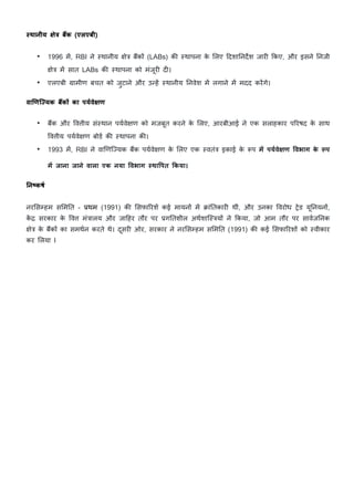 yथानीय JेL बEक (एलएबी)
• 1996 म/, RBI ने "थानीय Cे& ब?कE (LABs) क: "थापना क
े 5लए cदशाDनद•श जार> Lकए, और इसने Dनजी
Cे& म/ सात LABs क: "थापना को मंजूर> द>।
• एलएबी ›ामीण बचत को जुटाने और उVह/ "थानीय Dनवेश म/ लगाने म/ मदद कर/गे।
वा•णि’यक बEकO का पयqवेJण
• ब?क और Wवीय सं"थान पयKवेCण को मजबूत करने क
े 5लए, आरबीआई ने एक सलाहकार पHरषद क
े साथ
Wवीय पयKवेCण बोडK क: "थापना क:।
• 1993 म/, RBI ने वाhणिiयक ब?क पयKवेCण क
े 5लए एक "वतं& इकाई क
े „प मd पयqवेJण 1वभाग क
े ”प
मd जाना जाने वाला एक नया 1वभाग yथा1पत Fकया।
>न{कषq
नर5स7हम स5मDत - }थम (1991) क: 5सफाHरश/ कई मायनE म/ ~ांDतकार> थीं, और उनका Wवरोध sेड यूDनयनE,
क
/ « सरकार क
े Wव मं&ालय और जाcहर तौर पर }गDतशील अथKशाि"&यE ने Lकया, जो आम तौर पर सावKजDनक
Cे& क
े ब?कE का समथKन करते थे। दूसर> ओर, सरकार ने नर5स7हम स5मDत (1991) क: कई 5सफाHरशE को "वीकार
कर 5लया I
 