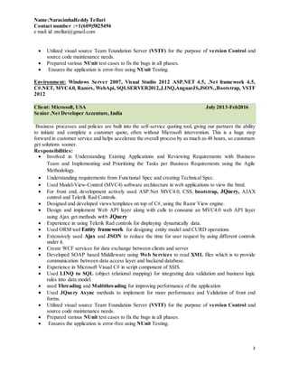 Name:NarasimhaReddy Telluri
Contact number :+1(609)5825494
e mail id :ntelluri@gmail.com
3
 Utilized visual source Team Foundation Server (VSTF) for the purpose of version Control and
source code maintenance needs.
 Prepared various NUnit test cases to fix the bugs in all phases.
 Ensures the application is error-free using NUnit Testing.
Environment: Windows Server 2007, Visual Studio 2012 ASP.NET 4.5, .Net framework 4.5,
C#.NET, MVC4.0, Razors, WebApi, SQLSERVER2012,,LINQ,AnguarJS,JSON,,Bootstrap, VSTF
2012
Client: Microsoft, USA July 2013-Feb2016
Senior .Net Developer Accenture, India
Business processes and policies are built into the self-service quoting tool, giving our partners the ability
to initiate and complete a customer quote, often without Microsoft intervention. This is a huge step
forward in customer service and helps accelerate the overall process by as much as 48 hours, so customers
get solutions sooner.
Responsibilities:
 Involved in Understanding Existing Applications and Reviewing Requirements with Business
Team and Implementing and Prioritizing the Tasks per Business Requirements using the Agile
Methodology.
 Understanding requirements from Functional Spec and creating Technical Spec.
 Used Model-View-Control (MVC4) software architecture in web applications to view the html.
 For front end, development actively used ASP.Net MVC4.0, CSS, bootstrap, JQuery, AJAX
control and Telerik Rad Controls.
 Designed and developed views/templates on top of C#, using the Razor View engine.
 Design and implement Web API layer along with calls to consume an MVC4.0 web API layer
using Ajax get methods with JQuery
 Experience in using Telerik Rad controls for displaying dynamically data.
 Used ORM tool Entity framework for designing entity model and CURD operations
 Extensively used Ajax and JSON to reduce the time for user request by using different controls
under it.
 Create WCF services for data exchange between clients and server
 Developed SOAP based Middleware using Web Services to read XML files which is to provide
communication between data access layer and backend database.
 Experience in Microsoft Visual C# in script component of SSIS.
 Used LINQ to SQL (object relational mapping) for integrating data validation and business logic
rules into data model.
 used Threading and Multithreading for improving performance of the application
 Used JQuery Async methods to implement for more performance and Validation of front end
forms.
 Utilized visual source Team Foundation Server (VSTF) for the purpose of version Control and
source code maintenance needs.
 Prepared various NUnit test cases to fix the bugs in all phases.
 Ensures the application is error-free using NUnit Testing.
 