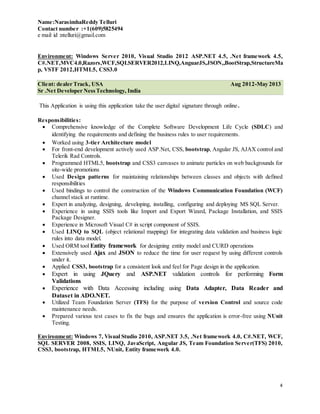 Name:NarasimhaReddy Telluri
Contact number :+1(609)5825494
e mail id :ntelluri@gmail.com
4
Environment: Windows Server 2010, Visual Studio 2012 ASP.NET 4.5, .Net framework 4.5,
C#.NET,MVC4.0,Razors,WCF,SQLSERVER2012,LINQ,AnguarJS,JSON,,BootStrap,StructureMa
p, VSTF 2012,HTML5, CSS3.0
Client: dealer Track, USA Aug 2012-May 2013
Sr .Net Developer NessTechnology, India
This Application is using this application take the user digital signature through online.
Responsibilities:
 Comprehensive knowledge of the Complete Software Development Life Cycle (SDLC) and
identifying the requirements and defining the business rules to user requirements.
 Worked using 3-tier Architecture model
 For front-end development actively used ASP.Net, CSS, bootstrap, Angular JS, AJAX control and
Telerik Rad Controls.
 Programmed HTML5, bootstrap and CSS3 canvases to animate particles on web backgrounds for
site-wide promotions
 Used Design patterns for maintaining relationships between classes and objects with defined
responsibilities
 Used bindings to control the construction of the Windows Communication Foundation (WCF)
channel stack at runtime.
 Expert in analyzing, designing, developing, installing, configuring and deploying MS SQL Server.
 Experience in using SSIS tools like Import and Export Wizard, Package Installation, and SSIS
Package Designer.
 Experience in Microsoft Visual C# in script component of SSIS.
 Used LINQ to SQL (object relational mapping) for integrating data validation and business logic
rules into data model.
 Used ORM tool Entity framework for designing entity model and CURD operations
 Extensively used Ajax and JSON to reduce the time for user request by using different controls
under it.
 Applied CSS3, bootstrap for a consistent look and feel for Page design in the application.
 Expert in using JQuery and ASP.NET validation controls for performing Form
Validations
 Experience with Data Accessing including using Data Adapter, Data Reader and
Dataset in ADO.NET.
 Utilized Team Foundation Server (TFS) for the purpose of version Control and source code
maintenance needs.
 Prepared various test cases to fix the bugs and ensures the application is error-free using NUnit
Testing.
Environment: Windows 7, Visual Studio 2010, ASP.NET 3.5, .Net framework 4.0, C#.NET, WCF,
SQL SERVER 2008, SSIS, LINQ, JavaScript, Angular JS, Team Foundation Server(TFS) 2010,
CSS3, bootstrap, HTML5, NUnit, Entity framework 4.0.
 
