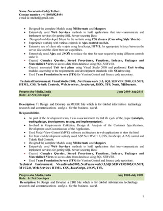 Name:NarasimhaReddy Telluri
Contact number :+1(609)5825494
e mail id :ntelluri@gmail.com
7
 Designed the complete Models using NHibernate and Mappers
 Extensively used Web Services methods to build applications that inter-communicate and
implement services for getting SQL Server securing Data
 Designed and developed Menu for the website using CSS classes (Cascading Style Sheets)
 Experience working with various controls in Ajax control tool kit.
 Extensive use of client side scripts using JavaScript, HTML for appropriate balance between the
server side and the client browser capabilities.
 Extensively used Ajax and JSON to reduce the time for user request by using different controls
under it.
 Created Complex Queries, Stored Procedures, Functions, Indexes, Packages and
Materialized Views to access data from database using SQL SERVER.
 Created automated Unit test plans using Visual Studio 2008 and performed Unit testing
modules according to the requirements and development standards with NUnit testing.
 Used Team Foundation Server (TFS) for Version Control and Source code repository.
Technical Environment: Visual Studio 2008, .Net Framework 3.5, SQL SERVER 2008, C#.NET,
HTML, CSS, Telerik Controls, Web Services, JavaScript, JSON, TFS, Nunit, NHibernate.
Progressive Media, India June 2009-Aug 2010
Role: Jr.Net Developer
Description: To Design and Develop an MDBR Site which is for Global information technology
research and communications analysis for the business world.
Responsibilities:
 As part of the development team, I was associated with the full life cycle of the project (analysis,
trading design, development, testing, and implementation).
 Involved in Requirements Collection, Design & Analysis of the Customer Specifications,
Development and Customization of the Application.
 Used Model-View-Control (MVC) software architecture in web applications to view the html
 For front end development actively used ASP.Net MVC1.1, CSS, JavaScript, AJAX control and
Telerik Rad Controls.
 Designed the complete Models using NHibernate and Mappers
 Extensively used Web Services methods to build applications that inter-communicate and
implement services for getting SQL Server securing Data
 Created Complex Queries, Stored Procedures, Functions, Indexes, Packages and
Materialized Views to access data from database using SQL SERVER.
 Used Team Foundation Server (TFS) for Version Control and Source code repository.
Technical Environment: VisualStudio2005,.NetFramework3.5,SQLSERVER2005,C#.NET,
MVC2.0, Web Services HTML, CSS, JavaScript, JSON, TFS.
Progressive Media, India Aug 2008-July 2009
Role: Jr.Net Developer
Description: To Design and Develop a CBR Site which is for Global information technology
research and communications analysis for the business world.
 