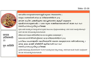 वण-ख चत-च च क
ु डलो च डग ड ुक
ु ट-कटुललाट े ठनासा णो ठ |
वरदसुरद राज क
े सरो सा र-तारे दह दह नर संहास यवीया हतं मे ||१५||
ശവണ ഖചിത ച കു േലാ ഗ ഭുകുടി കടുലലാട
േ ശ ഠനാസാരുേണാ ഠ । വരദ സുരദ രാജ േകസേരാ ാരി താേര ദഹ ദഹ
നരസിംഹാസഹ വീര ാഹിതേ
ಶ ವಣ ಖ ತ ಚಂಚತು ಂಡ ೋಚಂಡಗಂಡ ಭು ಕು ಕಟುಲ ಾಟ ೆ ೕಷ ಾ ಾರು ೋಷ । ವರದ ಸುರದ ಾಜ ೆ ೕಸ ೋ ಾ
ಾ ೇ ದಹ ದಹ ನರ ಂ ಾಸಹ ೕ ಾ ತಂ ೕ
वकच-कच*राज न-कोट रशा लन ्8 गल-गत-गल-दु ोदार-र ना गदा य8 |
कनक-कटक-का ची- शि जनी-मु कावन ्8 दह दह नर संहास यवीया हतं मे ||१६||
പവികച കചരാജ ദ ന േകാടീരശാലിൻ ഗലഗത ഗലദുേ സാദാര ര നാ ഗദാഢ ।
കനക കടക കാ ീ ശി ജിനീ മു ദികാവൻ ദഹ ദഹ
നരസിംഹാസഹ വീര ാഹിതേ
ಪ ಕಚ ಕಚ ಾಜದ ತ ೋ ೕರ ಾ ಗಲಗತ ಗಲದು ೊ ೕ ಾರ ರ ಾಂಗ ಾಢ । ಕನಕ ಕಟಕ ಾಂ ೕ ಂ ೕ ಮು ಾವ
ದಹ ದಹ ನರ ಂ ಾಸಹ ೕ ಾ ತಂ ೕ
छ दस ्
अ तश वर -
15
वृ ः मा ल न
Sloka -15-16
 