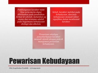 Pembangunan karakter tidak
              bisa serta-merta dapat              Sebab, karakter melekat pada
           dibebankan pada pendidikan                kebudayaan, dan/atau
         formal di sekolah, melainkan yg           kebudayaan menjadi faktor
           utama dan terutama adalah              signifikan dalam membentuk
          pada bagaimana kebudayaan                         karakter.
               disikapi dan dikelola



                                    Pewarisan sekaligus
                                  penyebarluasan karakter
                                menjadi identik dengan pola &
                                   manajemen pewarisan
                                         kebudayaan.




Pewarisan Kebudayaan
Zikir Kegelisahan Pendidik ~ @iwanpranoto
 
