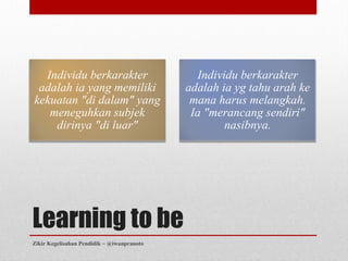 Individu berkarakter                        Individu berkarakter
 adalah ia yang memiliki                    adalah ia yg tahu arah ke
kekuatan "di dalam" yang                     mana harus melangkah.
   meneguhkan subjek                         Ia "merancang sendiri"
    dirinya "di luar"                               nasibnya.




Learning to be
Zikir Kegelisahan Pendidik ~ @iwanpranoto
 