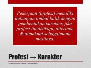 Pekerjaan (profesi) memiliki
         hubungan timbal balik dengan
           pembentukan karakter, jika
          profesi itu disikapi, diterima,
            & dimaknai sebagaimana
                     mestinya.


Profesi → Karakter
Zikir Kegelisahan Pendidik ~ @iwanpranoto
 