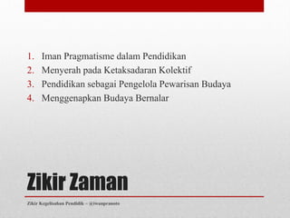 1.    Iman Pragmatisme dalam Pendidikan
2.    Menyerah pada Ketaksadaran Kolektif
3.    Pendidikan sebagai Pengelola Pewarisan Budaya
4.    Menggenapkan Budaya Bernalar




Zikir Zaman
Zikir Kegelisahan Pendidik ~ @iwanpranoto
 