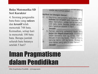 Buku Matematika SD
Seri Karakter
4. Seorang pengusaha
batu-bata yang sukses
dan kreatif telah
mencetak 748 bata.
Kemudian, setiap hari
ia mencetak 100 batu
bata. Berapa jumlah
seluruh batu batanya
setelah 5 hari?


Iman Pragmatisme
dalam Pendidikan
Zikir Kegelisahan Pendidik ~ @iwanpranoto
 